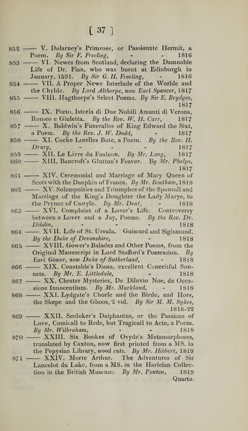852 853 854 855 856 857 858 859 860 861 862 863 864 865 866 867 868 869 870 871 [37 ] — V. Dolarney’s Primrose, or Passionate Hermit, a Poem. By Sir F. Freelirigj - - 1816 — VI. Newes from Scotland, declaring the Damnable Idfe of Dr. Fian, who was burnt at Edinburgh in January, 1591. By Sir G.H. Freeling, - 1816 — VII. A Proper Newe Interlude of the Worlde and the Chylde. By Lord Alihorpe, now Earl Spencer, 1817 — VIII. Hagthorpe’s Select Poems. By Sir E. Brydges, 1817 — IX. Porto, Istoria di Due Nobili Amanti di Verona, Romeo e Giuletta. By the Rev. W. H. Carr, 1817 — X. Baldwin’s Funeralles of King Edward the Sixt, a Poem. By the Rev. J. W. Dodd, - 1817 — XI. Cocke Lorelles Bote, a Poem. By the Rev. H. Drury, - - - 1817 — XII. Le Livre du Faulcon. By Mr. Lang, 1817 — XIII. Bancroft’s Glutton’s Feaver. B^ Mr. Phelps, 1817 — XIV. Ceremonial and Marriage of Mary Queen of Scots with the Dauphin of France. By Mr. Bentham,\8]8 — XV. Solempnities and Triumphes of the S[)ousall and Marriage of the King’s Doughter the Lady Marye, to the Pry nee of Castyle. By Mr. Dent, - 1818 — XVI. Complaint of a Lover’s Life, Controversy between a Lover and a Jay, Poems. By the Rev. Dr. Dihdin, - - - 1818 — XVII. Life of St. Ursula. Guiscard and Sigismund. By the Duke of Devonshire, - 1818 — XVIII. Gower’s Balades and Other Poems, from the Original Manuscript in Lord Stafford’s Possession. By Earl Gower, now Duke of Sutherland, - 1818 — XIX. Constable’s Diana, excellent Conceiiful Son¬ nets. By Mr. E. Littledale, - 1818 — XX. Chester Mysteries, De Diluvio Noe, de Occa- sione Innocentium. By Mr. Markland, - 1818 — XXI. Lydgate’s Chorle and the Birde, and Hors, the Shepe and the Ghoos, 2 vol. By Sir M. M. Sykes, 1818-22 - XXII. Scoloker’s Daiphantus, or the Passions of Love, Comicall to Rede, but Tragicall to Acte, a Poem, By Mr. Wilhraham, - - 1818 - XXIII. Six Bookes of Ovyde’s Metamorphoses, translated by Caxton, now first printed from a MS. in the Pepysian Library, wood cuts. By Mr. Hihbert, 1819 - XXIV. Morte Arthur. The Adventures of Sir Lancelot du Lake, from a MS. in the Flarleian Collec¬ tion in the British Museum. By Mr. Ponton, 1819