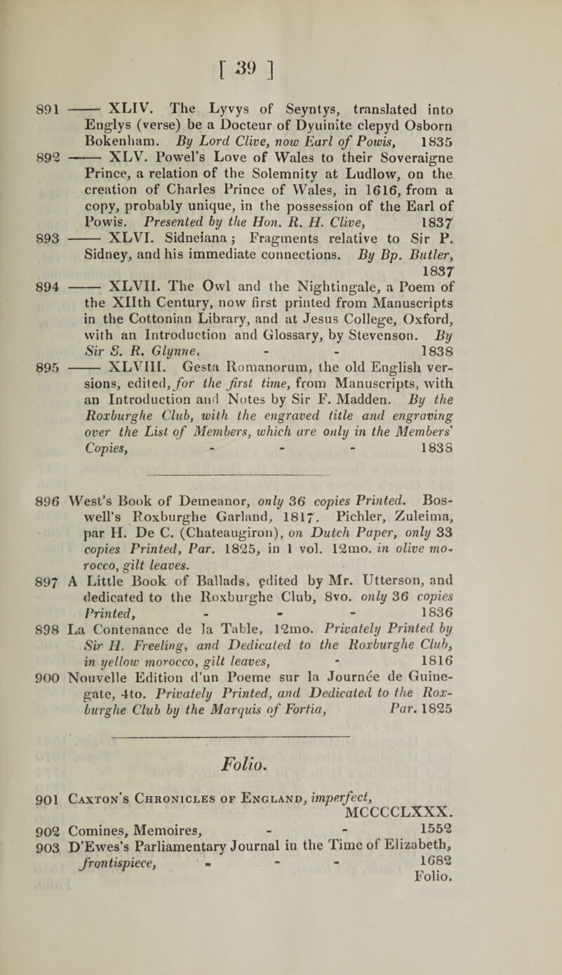 891 - XLIV. The Lyvys of Seyntys, translated into Englys (verse) be a Docteur of Dyuinite clepyd Osborn Bokenham. By Lord Clive, now Earl of Powis, 1835 892 —— XLV. Powel’s Love of Wales to their Soveraigne Prince, a relation of the Solemnity at Ludlow, on the creation of Charles Prince of Wales, in 1616, from a copy, probably unique, in the possession of the Earl of Powis. Presented by the Hon. R. H. Clive, 1837 893 - XLVI. Sidneiana j Fragments relative to Sir P. Sidney, and his immediate connections. By Bp. Butler, 1837 894 - XLVII. The Owl and the Nightingale, a Poem of the Xllth Century, now first printed from Manuscripts in the Cottonian Library, and at Jesus College, Oxford, with an Introduction and Glossary, by Stevenson. By Sir S. R. Glynne, - - 1838 895 - XLVIll. Gesta Roraanorura, the old English ver¬ sions, edited,/or the first time, from Manuscripts, with an Introduction and Notes by Sir F. Madden. By the Roxburghe Club, with the engraved title and engraving over the List of Members, which are only in the Members' Copies, - - - 1838 896 West’s Book of Demeanor, only 36 copies Printed. Bos¬ well’s Roxburghe Garland, 1817. Pichler, Zuleinia, par H. De C. (Chateaugiron), on Dutch Paper, only 33 copies Printed, Par. 1825, in 1 vol. 12mo. in olive mo-&gt; rocco, gilt leaves. 897 A Little Book of Ballads, edited by Mr. Utterson, and dedicated to the Roxburghe Club, 8vo. only 36 copies Printed, - - - 1836 898 La Contenance de la Table, 12mo. Privately Printed by Sir H. Freeling, and Dedicated to the Roxburghe Club, in yellow morocco, gilt leaves, - 1816 900 Nouvelle Edition d’un Poeme sur la Journee de Guine- gate, 4to. Privately Printed, and Dedicated to the Rox¬ burghe Club by the Marquis of Fortia, Par. 1825 Folio- 901 Caxton’s Chronicles of England, imperfect, MCCCCLXXX. 902 Comines, Memoires, - - 1552 903 D’Ewes’s Parliamentary Journal in the Time of Elizabeth, frontispiece, - * - 1682 Folio.