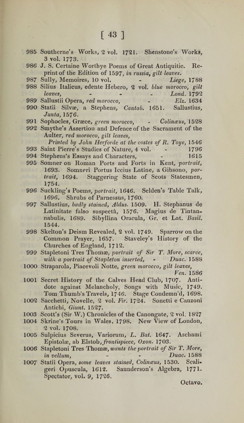 i [43 ] 985 Southeriie’s Works, 2 vol. 1721. Shenstone’s Works, 3 vol. 1773. 986 J. S. Certaine Worthye Poems of Great Antiquitie. Re¬ print of the Edition of 1597, russia, gilt leaves. 987 Sully, Memoires, 10 vol. - Liege, 1788 988 Silius Italicus, edente Hebero, 2 vol. blue morocco, gilt leaves, - - . Lond. 1792 989 Sallustii Opera, red morocco, - Elz. 1634 990 Statii Silvoe, a Stephens, Cantab. 1651. Sallustius, Junta, 1576. 991 Sophocles, Graece, green morocco, - Colinceus, 1528 992 Smythe*s Assertion and Defence of the Sacrament of the Aulter, red morocco, gilt leaves. Printed by John Herforde at the costes of R. Toye, 1546 993 Saint Pierre’s Studies of Nature, 4 vol. - 1796 994 Stephens’s Essays and Characters, - 1615 995 Somner on Roman Ports and Forts in Kent, portrait, 1693. Somneri Portus Iccius Latine, a Gibsono, por¬ trait, 1694. Staggering State of Scots Statesmen, 1754. 996 Suckling’s Poems, portrait, 1646. Selden’s Table Talk, 1696. Shrubs of Parnessus, 1760. 997 Sallustius, badly stained, Aldus. 1509. H. Stephanus de Latinitate falso suspect^, 1576. Magius de Tintan- nabulis, 1689. Sibyllina Oracula, Gr. et Lat. Basil. 1544. 998 Skelton’s Deism Revealed, 2 vol. 1749. Sparrow on the Common Prayer, 1657- Staveley’s History of the Churches of England, 1712. 999 Stapleton! Tres Thomae, portrait of Sir T. More, scarce, with a portrait of Stapleton inserted, - Duac. 1588 1000 Straparola, Placevoli Notte, green morocco, gilt leaves, Ven. 1586 1001 Secret History of the Calves Head Club, 1707* Anti¬ dote against Melancholy, Songs with Music, 1749. Tom Thumb’s Travels, 1746. Stage Condemn’d, 1698. 1002 Sacchetti, Novelle, 2 vol. Fir. 1724. Sonetti e Canzoni Antichi, Giunt. 1527. 1003 Scott’s (Sir W.) Chronicles of the Canongate, 2 vol. 1827 1004 Skrine’s Tours in Wales, 1798. New View of London, 2 vol. 1708. 1005 Sulpicius Severus, Variorum, L. Bat. 1647. Aschami Epistolae, ab Elstoh,frontispiece, Oxon. 1703. 1006 Stapleton! Tres Thomse, wants the portrait of Sir T. More, in vellum, - - Duac. 1588 1007 Statii Opera, some leaves stained, Colinaus, 1530. ScalL geri Opuscula, 1612, Saunderson’s Algebra, 1771. Spectator, vol. 9, 1726.