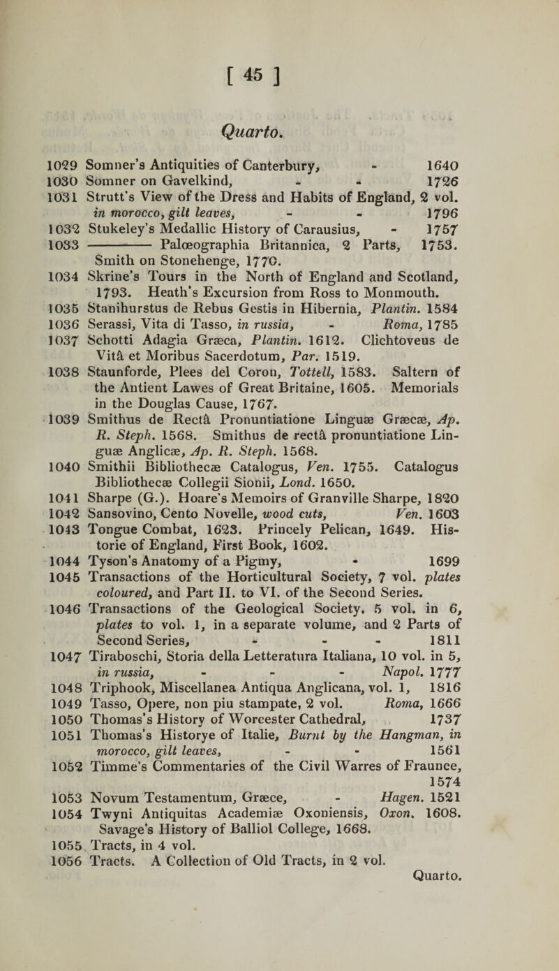 Quarto, 1059 Somner’s Antiquities of Canterbury, - 1640 1030 Somner on Gavelkind, - - 1726 1031 Strutt’s View of the Dress and Habits of England, 2 vol. in moroccof gilt leaves, - - 1796 1032 Stukeley’s Medallic History of Carausius, - 1757 1033 - Paloeographia Britannica, 2 Parts, 1753. Smith on Stonehenge, 1770. 1034 Skrine’s Tours in the North of England and Scotland, 1793. Heath’s Excursion from Ross to Monmouth. 1035 Stanihurstus de Rebus Gestis in Hibernia, Plantin. 1584 1036 Serassi, Vita di Tasso, in russia, - Roma, 1785 1037 Schotti Adagia Grseca, Plantin, 1612. Clichtoveus de Vit5, et Moribus Sacerdotum, Par. 1519. 1038 Staunforde, Plees del Coron, Tottell, 1583. Saltern of the Antient Lawes of Great Britaine, 1605. Memorials in the Douglas Cause, 1767* 1039 Smithus de Rect5, Pronuntiatione Linguae GvdiCdd, Ap, R. Steph. 1568. Smithus de rect5, pronuntiatione Lin¬ guae Anglicae, Ap. R. Steph. 1568. 1040 Smithii Bibliothecae Catalogus, Fen. 1755. Catalogus Bibliothecae Collegii Sionii, Land. 1650. 1041 Sharpe (G.). Hoare’s Memoirs of Granville Sharpe, 1820 1042 Sansovino, Cento Novelle, wood cuts, Fen. 1603 1043 Tongue Combat, 1623. Princely Pelican, 1649. His¬ toric of England, First Book, 1602. 1044 Tyson’s Anatomy of a Pigmy, - 1699 1045 Transactions of the Horticultural Society, 7 vol. plates coloured, and Part II. to VI. of the Second Series. 1046 Transactions of the Geological Society, 5 vol. in 6, plates to vol. 1, in a separate volume, and 2 Parts of Second Series, - - - 1811 1047 Tiraboschi, Storia della Letteratura Italiana, 10 vol. in 5, in russia, . - - Napol. 1777 1048 Triphook, Miscellanea Antiqua Anglicana, vol. 1, 1816 1049 Tasso, Oj)ere, non piu stampate, 2 vol. Roma, 1666 1050 Thomas’s History of Worcester Cathedral, 1737 1051 Thomas’s Historye of Italic, Burnt by the Hangman, in morocco, gilt leaves, - - 1561 1052 Timme’s Commentaries of the Civil Warres of Fraunce, 1574 1053 Novum Testamentum, Graece, - Hagen. 1521 1054 Twyni Antiquitas Academiae Oxoniensis, Oxon, 1608. Savage’s History of Balliol College, 1668. 1055 Tracts, in 4 vol. 1056 Tracts. A Collection of Old Tracts, in 2 vol. Quarto.