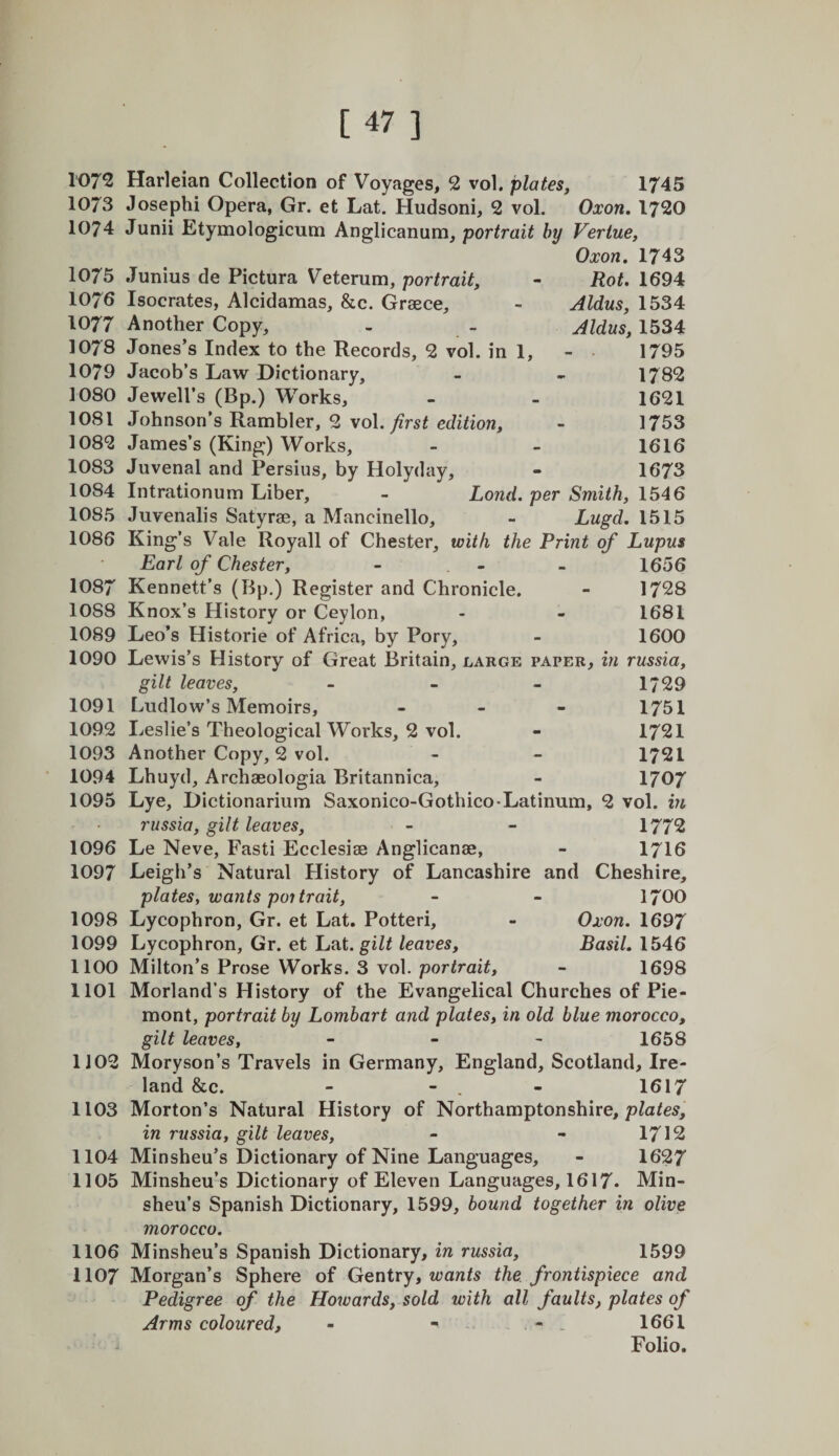 Rot. 1694 Aldus j 1534 Aldus, 1534 1795 1782 1621 1753 1616 1673 1072 Harleian Collection of Voyages, 2 vol. plates, 1745 1073 Joseph! Opera, Gr. et Lat. Hudson!, 2 vol. Oxon. 1720 1074 Jun!! Etymologlcum Anglicanum, portrait by Veriue, Oxon, 1743 1075 Junius de Pictura Veterum, portrait, 1076 Isocrates, Alcidamas, &amp;c. Greece, 1077 Another Copy, 1078 Jones’s Index to the Records, 2 vol. in 1, 1079 Jacob’s Law Dictionary, 1080 Jewell’s (Bp.) Works, 1081 Johnson’s Rambler, 2 \o\. first edition, 1082 James’s (King) Works, 1083 Juvenal and Persius, by Holyday, 1084 Intrationum Liber, - Lond. per Smith, 1546 1085 Juvenalis Satyrae, a Mancinello, - Lugd, 1515 1086 King’s Vale Royall of Chester, with the Print of Lupus Earl of Chester, - . - - 1656 1087 Kennett’s (Bp.) Register and Chronicle. - 1728 1088 Knox’s History or Ceylon, - - 1681 1089 Leo’s Historic of Africa, by Pory, - 1600 1090 Lewis’s History of Great Britain, large paper, in russia, gilt leaves, - - - 1/29 1091 Ludlow’s Memoirs, - - - 1751 1092 Leslie’s Theological Works, 2 vol. - 1721 1093 Another Copy, 2 vol. - - 1721 1094 Lhuyd, Archaeologia Britannica, - 1707 1095 Lye, Dictionarium Saxonico-Gothico-Latinum, 2 vol. in russia, gilt leaves, - - 1772 1096 Le Neve, Fasti Ecclesiae Anglicanse, - I7I6 1097 Leigh’s Natural History of Lancashire and Cheshire, plates, wants poi trait, - - 17OO 1098 Lycophron, Gr. et Lat. Potteri, - Oxon. 1697 1099 Lycophron, Gr. et Lat. leaves, Basil. 1546 1100 Milton’s Prose Works. 3 vol. portrait, - 1698 1101 Morland’s History of the Evangelical Churches of Pie- mont, portrait by Lombart and plates, in old blue morocco, gilt leaves, - - - 1658 1J02 Moryson’s Travels in Germany, England, Scotland, Ire¬ land &amp;c. - - . - 1617 1103 Morton’s Natural History of Northamptonshire, pZaZes, in russia, gilt leaves, - - 1712 1104 Minsheu’s Dictionary of Nine Languages, - 1627 1105 Minsheu’s Dictionary of Eleven Languages, 1617* Min¬ sheu’s Spanish Dictionary, 1599, bound together in olive morocco. 1106 Minsheu’s Spanish Dictionary, in russia, 1599 1107 Morgan’s Sphere of Gentry, z^^anZs the. frontispiece and Pedigree of the Howards, sold with all faults, plates of Arms coloured, - - - - 1661