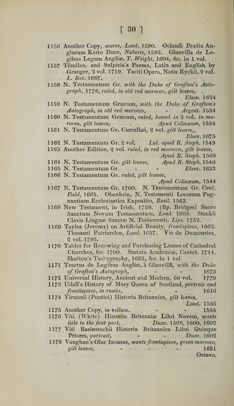 1156 Another Copy, scarce, Land. 1590. Oclandi Prselia An- glorum Ketto Duce, Nuberie, 1582. Glanvilla de Le- gibus Legum Angliae, T. Wright, 1604, &amp;c. in 1 vol. 1157 Tibullus, and Sulpicia’s Poems, Latin and English by Granger, 2 vol. 1759. Taciti Opera, Notis Ryckii, 2 vol. L. Bat. 1687. 1158 N. Testamentnm Gr. with the Duke of Grafton*s Auto¬ graph, 1776, ruled, in old red morocco, gilt leaves, Elzev. 1624 1159 N. Testamentum Graecum, with the Duke of Grafton s Autograph, in old red morocco, - Argent. 1534 1160 N. Testamentum Graecum, rwZed, hound in 9. vol. in mo¬ rocco, gilt leaves, . Apud ColincBum, 1534 1161 N. Testamentum Gr. Curcellaei, 2 vol. gilt leaves,, Elsev. I675 1162 N. Testamentum Gr. 2 vol. Lut. apud R, Steph. 1549 1163 Another Edition, 2 vol. ruled, in red morocco, gilt leaves, Apud R. Steph. 1568 1164 N. Testamentum Gr. gilt leaves, Apud R. Steph. 1546 1165 N. Testamentum Gr. - - Elzev. 1633 1166 N. Testamentum Gr. ruled, gilt leaves, Apud Colinaum, 1544 1167 N. Testamentum Gr. I7OO. N. Testamentum Gr. Cant. Field, 1665. Obenhein, N. Testamenti Locorum Pug- nantium Ecclesiastica Expositio, Basil. 1563. 1168 New Testament, in Irish, 1759. (Bp. Bridges) Sacro Sanctum Novum Testamentum, Lend. 1603. Stockii Clavis Linguae Sanctae N. Testamenti, Lips. 1752. 1169 Taylor (Jeremy) on Artificial Beauty, frontispiece, 1662. Thesauri Patriarchae, Lond. 1657. Vie du Dumouriez, 2 vol. 1795. 1170 Tables for Renewing and Purchasing Leases of Cathedral Churches, &amp;c. I7OO. Statuta Academiae, Cantab. 1714. Skelton’s Tachygraphy, 1663, &amp;c. in 1 vol. 1171 Tractus de Legibus Angliae, a Glanvill^, with the Duke of Grafton's Autograph, - - 1673 1172 Universal History, Ancient and Modern, 60 vol. 1779 1173 UdalPs History of Mary Queen of Scotland, and frontispiece, in russia, - - 1616 1174 Virunnii (Pontici) Historia Britannica, gilt leaves, Lond. 1585 1175 Another Copy, m teZZwm. - - 1585 1176 Viti (White) Historiae Britanniae Libri Novem, wants title to the first part, Duac. 1598, 1600, 1602 1177 Viti Basinstochii Plistoria Britannica Libri Quinque Vviores, portrait, - - Duac. 1602 1178 Vaughan’s Olor Iscanus, wants frontispiece, green morocco, gilt leaves, - - - 1651