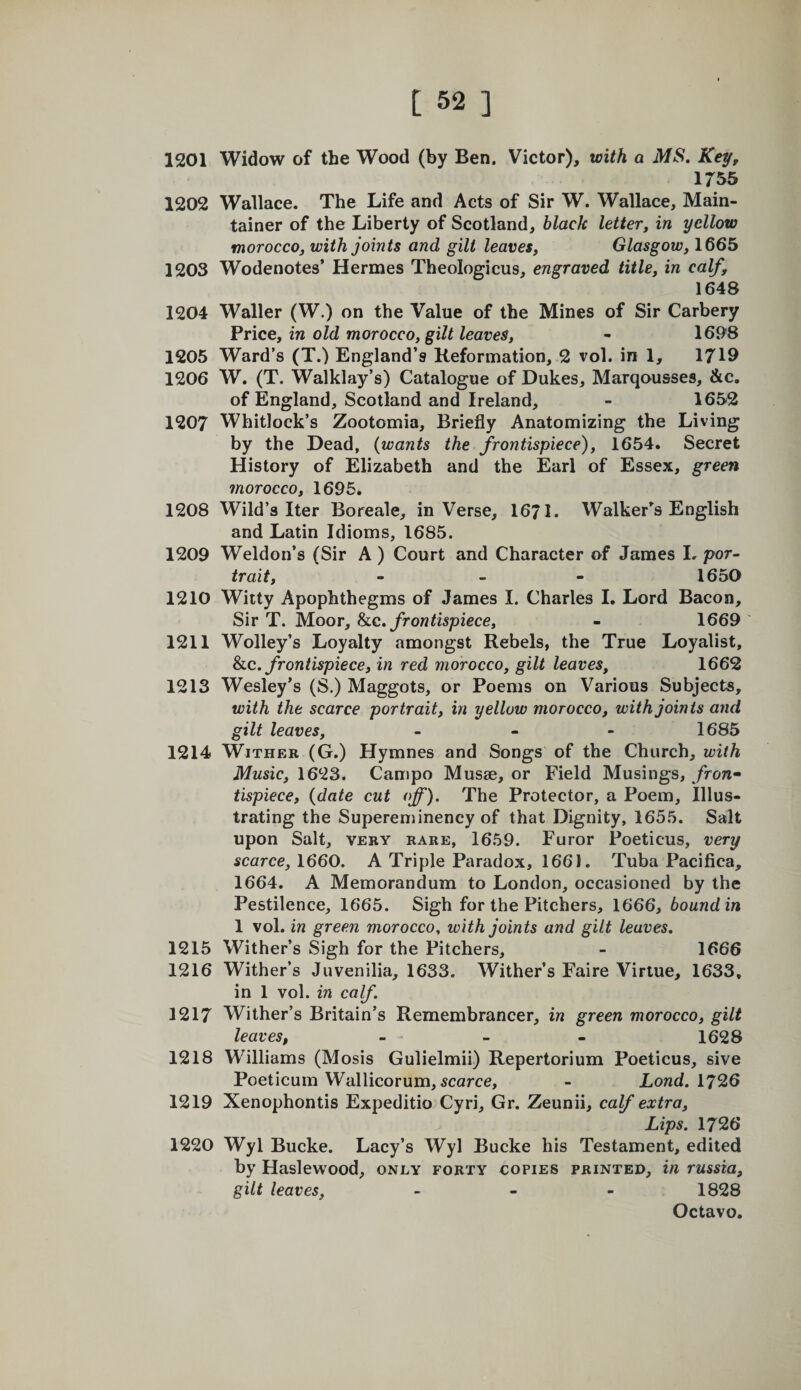 1201 Widow of the Wood (by Ben. Victor), with a MS. Key, 1755 1202 Wallace. The Life and Acts of Sir W. Wallace, Main- tainer of the Liberty of Scotland, black letter, in yellow morocco, with joints and gilt leaves, Glasgow, 1665 1203 Wodenotes’ Hermes Theologicus, engraved title, in calf, 1648 1204 Waller (W.) on the Value of the Mines of Sir Carbery Price, in old morocco, gilt leaves, - 1698 1205 Ward’s (T.) England’s Reformation, 2 vol. in 1, 1719 1206 W. (T. Walklay’s) Catalogue of Dukes, Marqousses, &amp;c. of England, Scotland and Ireland, - 1652 1207 Whitlock’s Zootomia, Briefly Anatomizing the Liv ing by the Dead, {wants the frontispiece), 1654. Secret History of Elizabeth and the Earl of Essex, green morocco, 1695. 1208 Wild’s Iter Boreale, in Verse, 1671. Walker’^s English and Latin Idioms, 1685. 1209 Weldon’s (Sir A) Court and Character of James I. por¬ trait, - _ - 1650 1210 Witty Apophthegms of James I. Charles I. Lord Bacon, Sir T. Moor, he. frontispiece, - 1669 ' 1211 Wolley’s Loyalty amongst Rebels, the True Loyalist, he. frontispiece, in red morocco, gilt leaves, 1662 1213 Wesley’s (S.) Maggots, or Poems on Various Subjects, with the scarce portrait, in yellow morocco, with joints and gilt leaves, _ - - 1685 1214 Wither (G.) Hymnes and Songs of the Church, with Music, 1623. Campo Musae, or Field Musings, fron» tispiece, {date cut off). The Protector, a Poem, Illus¬ trating the Supereniinency of that Dignity, 1655. Salt upon Salt, VERY rare, 1659. Furor Poeticus, very scarce, 1660. A Triple Paradox, 1661. Tuba Pacifica, 1664. A Memorandum to London, occasioned by the Pestilence, 1665. Sigh for the Pitchers, 1666, bound in 1 vol. in green morocco, with joints and gilt leaves. 1215 Wither’s Sigh for the Pitchers, - 1666 1216 Wither’s Juvenilia, 1633. Wither’s Faire Virtue, 1633. in 1 vol. in calf. 1217 Wither’s Britain’s Remembrancer, in green morocco, gilt leaves, - - - - 1628 1218 Williams (Mosis Gulielmii) Repertorium Poeticus, sive Poeticum Wallicorum, scarce, - Lond. 179,6 1219 Xenophontis Expeditio Cyri, Gr. Zeunii, calf extra. Lips. 1726 1220 Wyl Bucke. Lacy’s Wyl Bucke his Testament, edited by Haslewood, only forty copies printed, in russia, gilt leaves, _ - - 1828