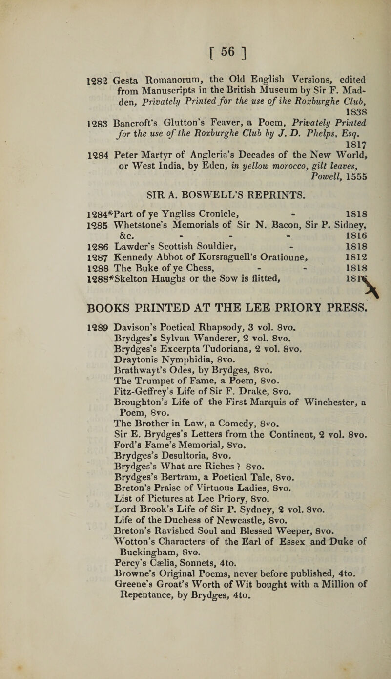 1282 Gesta Romanorum, the Old English Versions, edited from Manuscripts in the British Museum by Sir F. Mad¬ den, Privately Printed for the use ofihe Roxburghe Club, 1838 1283 Bancroft’s Glutton’s Feaver, a Poem, Privately Printed for the use of the Roxburghe Club by J. D. Phelps, Esq. 1817 1284 Peter Martyr of Angleria’s Decades of the New World, or West India, by Eden, in yellow morocco, gilt leaves, Powell, 1555 SIR A. BOSWELL’S REPRINTS. 1284*Part of ye Yngliss Cronicle, - 1818 1285 Whetstone’s Memorials of Sir N. Bacon, Sir P. Sidney, &amp;c. - - - 1816 1286 Lawder’s Scottish Souldier, - 1818 1287 Kennedy Abbot of Korsraguell’s Oratioune, 1812 1288 The Buke of ye Chess, - - 1818 1288*Skelton Haughs or the Sow is flitted. BOOKS PRINTED AT THE LEE PRIORY PRESS. 1289 Davison’s Poetical Rhapsody, 3 vol. 8vo. Brydges’s Sylvan Wanderer, 2 vol. 8vo. Brydges’s Excerpta Tudoriana, 2 vol. 8vo. Draytonis Nymphidia, 8vo. Brathwayt’s Odes, by Brydges, 8vo. The Trumpet of Fame, a Poem, 8vo. Fitz-GelFrey’s Life of Sir F. Drake, 8vo. Broughton’s Life of the First Marquis of Winchester, a Poem, 8vo. The Brother in Law, a Comedy, 8vo. Sir E. Brydges’s Letters from the Continent, 2 vol. 8vo. Ford’s Fame’s Memorial, 8vo. Brydges’s Desultoria, 8vo. Brydges’s What are Riches } 8vo. Brydges’s Bertram, a Poetical Tale, 8vo. Breton’s Praise of Virtuous Ladies, 8vo. List of Pictures at Lee Priory, 8vo. Lord Brook’s Life of Sir P. Sydney, 2 vol. 8vo. Life of the Duchess of Newcastle, 8vo. Breton’s Ravished Soul and Blessed Weeper, 8vo. Wotton’s Characters of the Earl of Essex and Duke of Buckingham, 8vo. Percy's Caelia, Sonnets, 4to. Browne’s Original Poems, never before published, 4to. Greene’s Groat’s Worth of Wit bought with a Million of Repentance, by Brydges, 4to.