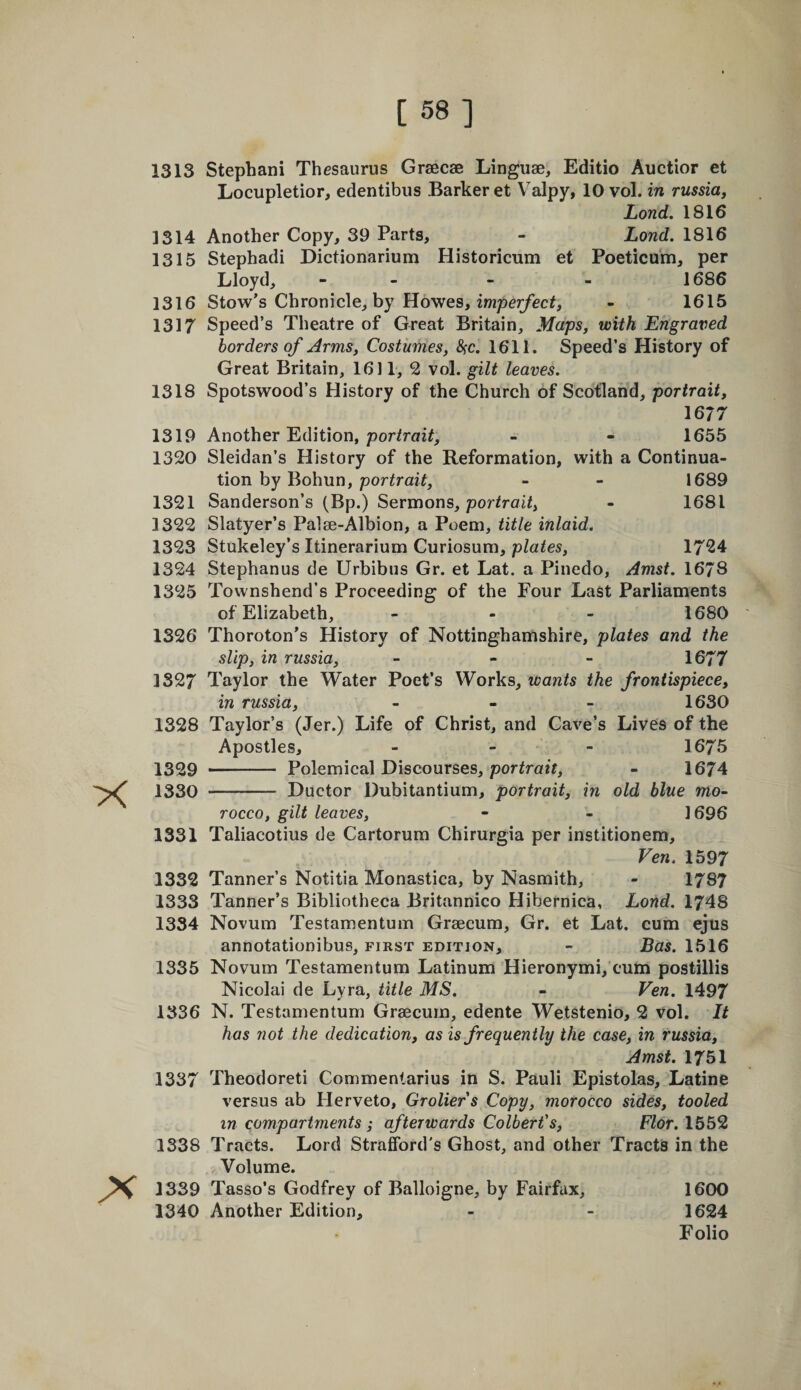 [ 58] 1313 Stephani Thesaurus Graecae Linguae, Editio Auctior et Locupletior, edentibus Barker et Valpy, 10 vol. in russia, Lond. 1816 1314 Another Copy, 39 Parts, - Lond. 1816 1315 Stephadi Dictionarium Historicum et Poeticum, per Lloyd, - - - - 1686 1316 Stow’s Chronicle, by Howes, imper/ec^, - 1615 1317 Speed’s Theatre of Great Britain, Maps, with Engraved borders of Arms, Costumes, SfC. 1611. Speed’s History of Great Britain, 1611, 2 vol. gilt leaves. 1318 Spotswood’s History of the Church of Scotland, portrait, 1677 1319 Another Edition, porirai^, - - 1655 1320 Sleidan’s History of the Reformation, with a Continua¬ tion by Bohun, portrait, - - 1689 1321 Sanderson’s (Bp.) Sermons, por/raii, - 1681 1322 Slatyer’s Palae-Albion, a Poem, title inlaid. 1323 Stukeley’s Itinerarium Curiosum, plates, 1724 1324 Stephanus de Urbibus Gr. et Lat. a Pinedo, Amst. 1678 1325 Tovvnshend’s Proceeding of the Four Last Parliaments of Elizabeth, - - - 1680 1326 Thoroton’s History of Nottinghamshire, plates and the slip, in russia, - - - 1677 1327 Taylor the Water Poet’s Works, ivaiits the frontispiece, in russia, - . - 1630 1328 Taylor’s (Jer.) Life of Christ, and Cave’s Lives of the Apostles, - - - 1675 1329 .Polemical Discourses, por^ra2f, - 1674 1330 - Ductor Dubitantium, portrait, in old blue mo¬ rocco, gilt leaves, • - 1696 1331 Taliacotius de Cartorum Chirurgia per institionem. Yen. 1597 1332 Tanner’s Notitia Monastica, by Nasmith, - 1787 1333 Tanner’s Bibliotheca Britannico Hibernica, Lond. 1748 1334 Novum Testamentum Graecum, Gr. et Lat. cum ejus annotationibus, first edition, - Bas. 1516 1335 Novum Testamentum Latinum Hieronymi, cum postillis Nicolai de Lyra, title MS. - Yen. 1497 1336 N. Testamentum Graecum, edente Wetstenio, 2 vol. It has not the dedication, as is frequently the case, in russia, Amst. 1751 1337 Theodoreti Commentarius in S. Pauli Epistolas, Latine versus ab Herveto, Groliers Copy, morocco sides, tooled in compartments ,• afterwards Colbert's, Flor. 1552 1338 Tracts. Lord Strafford's Ghost, and other Tracts in the Volume. 1339 Tasso’s Godfrey of Balloigne, by Fairfax, 1600 1340 Another Edition, - - 1624 Folio