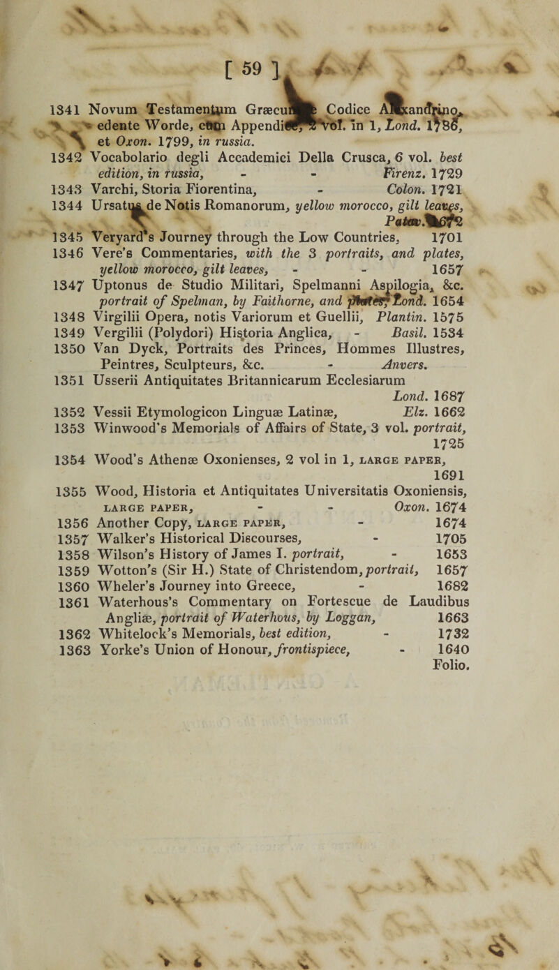 V [ 59 ] Codice ol. in 1, Lond, lyS^ 1341 Novum Testamenljim Graecui « edente Worde, cfUji AppendU ^ et Oxon. 1799, in russia. 1342 Vocabolario degli Accademici Della Crusca, 6 vol. best edition, in russia, - - Fircnz. 1729 1343 Varchi, Sloria Fiorentina, - Colon. 1721 1344 Ursatij^de Notis Romanorum, yellow morocco, gilt leaves, 1345 Veryard's Journey through the Low Countries, 1701 1346 Vere’s Commentaries, with the 3 portraits, and plates, yellow morocco, gilt leaves, - - 1657 1347 Uptonus de Studio Militari, Spelmanni Aspilogia,^ &amp;c. portrait of Spelman, by Faithorne, and fiktfiKgf fjond. 1654 1348 Virgilii Opera, notis Variorum et Guellii, Plantin. 1575 1349 Vergilii (Polydori) Hi^toria Anglica, - Basil. 1534 1350 V'an Dyck, Portraits des Princes, Hommes Illustres, Peintres, Sculpteurs, &amp;c. - Anvers. 1351 Usserii Antiquitates Britannicarum Ecclesiarum Lond. 1687 1352 Vessii Etymologicon Linguae Latinae, Elz. 1662 1353 Winwood's Memorials of Affairs of State, 3 vol. portrait, 1725 1354 Wood’s Athenae Oxonienses, 2 vol in 1, large paper, 1691 1355 Wood, Historia et Antiquitates Universitatis Oxoniensis, LARGE PAPER, - - OxOn. 1674 1356 Another Copy, large paper, - 1674 1357 Walker’s Historical Discourses, - 1705 1358 Wilson’s History of James I. portrait, - 1653 1359 Wotton’s (Sir H.) State of Christendom, por&lt;rae7, 1657 1360 Wheler’s Journey into Greece, - 1682 1361 Waterhous’s Commentary on Fortescue de Laudihus Angliae, portrait of Waterhous, by Loggan, 1663 1362 Whitelock’s Memorials, best edition, - 1732 1363 Yorke’s Union of IdoaoMT, frontispiece, - 1640 Folio. &gt;• 4