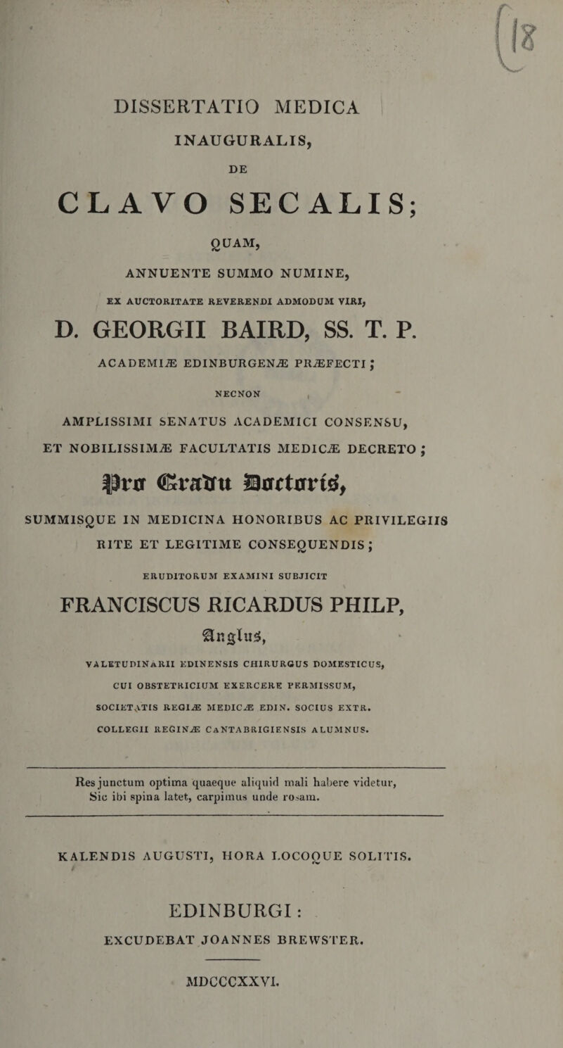 DISSERTATIO MEDICA INAUGURALIS, DE CLAVO SECALIS; QUAM, ANNUENTE SUMMO NUMINE, EX AUCTORITATE REVERENDI ADMODUM VIRI, D. GEORGII BAIRD, SS. T. P. ACADEMIiE EDINBURGENiE PRAEFECTI J NECNON AMPLISSIMI SENATUS ACADEMICI CONSENSU, ET NOBILISSIMAS FACULTATIS MEDICAS DECRETO ; ©raXftt Dacttfrtd, SUMMISQUE IN MEDICINA HONORIBUS AC PRIVILEGIIS RITE ET LEGITIME CONSEOUENDIS : ERUDITORUM EXAMINI SUBJICIT FRANCISCUS RICARDUS PHILP, ®nglus, VALETUDINARII edinensis chirurgus domesticus, CUI OBSTETRICIUM exercere permissum, SOCIETATIS REG1.E MEDICAE EDIN. SOCIUS EXTR. COLLEGII REGINAE CaNTABRIGIENSIS ALUMNUS. Res junctum optima quaeque aliquid mali habere videtur, Sic ibi spina latet, carpimus unde rosam. KALENDIS AUGUSTI, IIORA I.OCOOUE SOLITIS. y fv EDINBURGI : EXCUDEBAT JOANNES BREWSTER. MDCCCXXVI