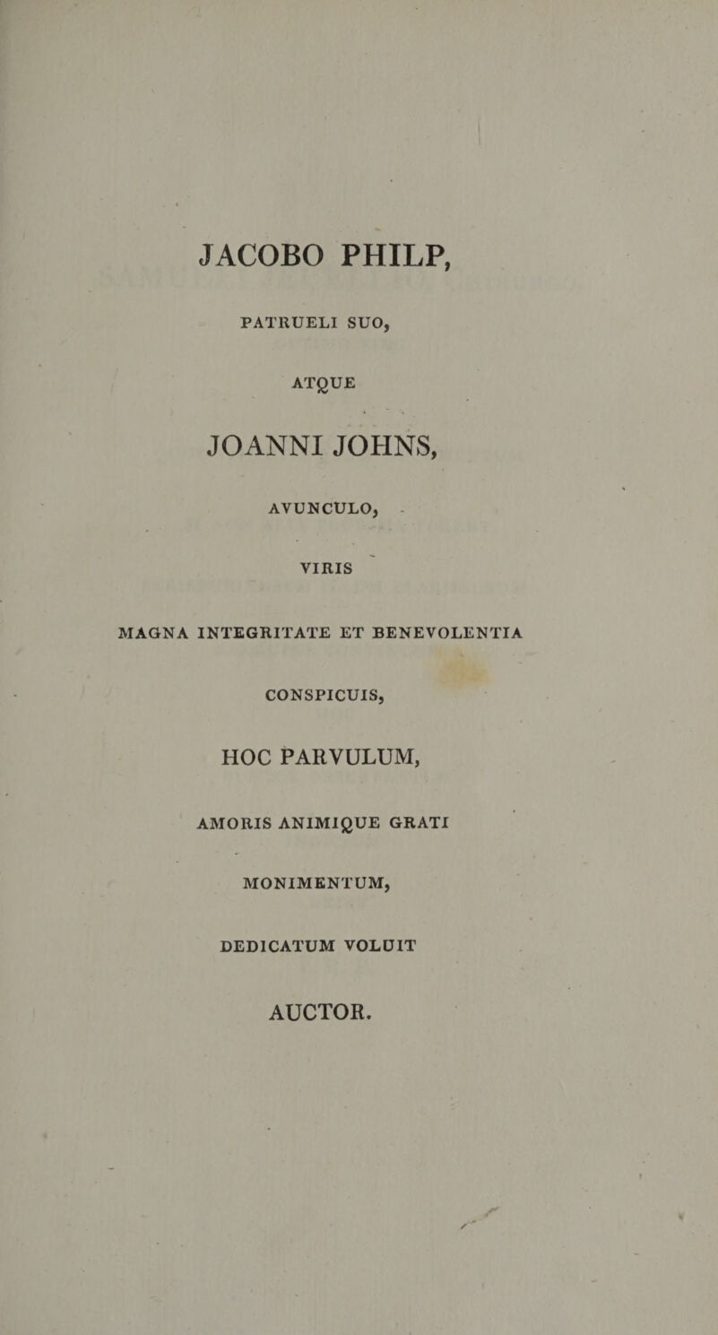JACOBO PHILP, PATRUELI SUO, ATQUE JOANNI JOHNS, AVUNCULO, VIRIS MAGNA INTEGRITATE ET BENEVOLENTIA CONSPICUIS, HOC PARVULUM, AMORIS ANIMIQUE GRATI MONIMENTUM, DEDICATUM VOLUIT AUCTOR