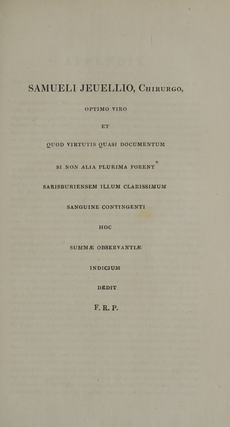SAMUELI JEUELLIO, Chirurgo, OPTIMO VIRO • i ET QUOD VIRTUTIS QUASI DOCUMENTUM « SI NON ALIA PLURIMA FORENT SARIS BURI ENSEM ILLUM CLARISSIMUM SANGUINE CONTINGENTI HOC SUMMiE OBSERVANTIjE INDICIUM DEDIT F. R. P,