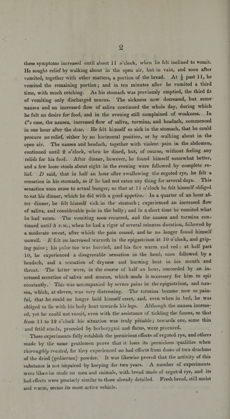 these symptorns increased until about 11 o’clock, when he felt inclined to vomit. He sought relief by walking about in the open air, but in vain, and soon after yomited, together with other matters, a portion of the bread. At ^ past 11, he vomited the reraaining portion; and in ten minutes after he vomited a third time, with much retching. As his stomach was previously emptied, the third fit of vomiting only discharged mucus. The sickness now decreased, but some ■nausea and an increased flow of saliva continued the whole day, during which he felt no desire for food, and in the evening stili complained of weakness. In C’s case, the nausea, increased flow of saliva, tormina, and headach, commenced in one hour after the dose. He felt himself so sick in the stomach, that he could procure no relief, either by an horizontal position, or by walking about in the open air. The nausea and headach, together with violent pain in the abdomen, continued until 2 o’clock, when he dined, but, of course, without feeling any relish for his food. After dinner, however, he found himself somewhat better, and a few loose stools about eight in the evening were followed by complete re¬ lief. D said, that in half an hour after swallowing the ergoted rye, he felt a sensation in his stomach, as if he had not eaten any thing for several days. This sensation soon arose to actual hunger, so that at 1 1 o’clock he felt himself obliged to eat his dinner, which he did with a good appetite. In a quarter of an hour af¬ ter dinner, he felt himself sick in the stomach ; experienced an increased flow of saliva, and considerable pain in the belly; and in a short time he vomited wliat he had eaten. The vomiting soon recurred, and the nausea and tormina con¬ tinued until 5 p.m., when he had a rigor of several minutes duration, followed by a moderate sweat, after which the pain ceased, and he no longer found himsell unwell. E felt an increased warmth in the epigastrium at 10 o’cloek, and grip- ing pains ; his pulse too was hurried, and his face warm and red : at hall past 10, he experienced a disagreeable sensation in the liead, soon followed by a headach, and a sensation of dryness and burning beat in his mouth and throat. The latter were, in the course of half an hour, succeeded by an in¬ creased secretion of saliva and mucus, which made it necessary for him to spit constantly. This was accompanied by severe pains in the epigastrium, and nau¬ sea, which, at eleven, was very distressing. The tormina became now so pain- ful, that he could no longer liold himself erect, and, even when in bed, he was obliged to lie with his body bent towards his legs. Although the nausea increas¬ ed, yet he could not vomit, even with the assistance of tickling the fauces, so that from 11 to 12 o’clock his situation was truly pitiable; towards one, some thin and fetid stools, preceded by borborygrai and flatus, were procured. These experimenta fully establish the pernicious eflects ot ergoted rye, and others made by the same gentlemen prove that it loses its peruicious qualities when tlioroughly masted, for they experienced no bad effecta from doses of two drachms of the dried (gedorrten) povvder. It was likewise proved that the activity of this substance is not impaired by keeping for two years. A number of expeiiments were likewise made on men and animals, with bread made of ergoted rye, and its bad eflects were precisely similar to those already detailed. Fresh bread, stili moist and warm, seerus its most active vehicle.