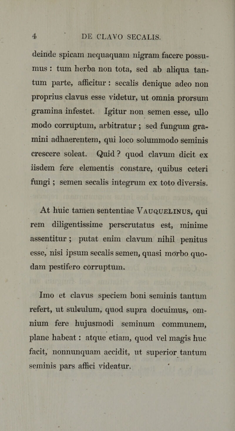 deinde spicam nequaquam nigram facere possu¬ mus : tum herba non tota, sed ab aliqua tan¬ tum parte, afficitur: secalis denique adeo non proprius clavus esse videtur, ut omnia prorsum gramina infestet. Igitur non semen esse, ullo modo corruptum, arbitratur ; sed fungum gra¬ mini adhaerentem, qui loco solummodo seminis crescere soleat. Quid ? quod clavum dicit ex iisdem fere elementis constare, quibus ceteri fungi; semen secalis integrum ex toto diversis. At huic tamen sententiae Vauquelinus, qui rem diligentissime perscrutatus est, minime assentitur; putat enim clavum nihil penitus esse, nisi ipsum secalis semen, quasi morbo quo¬ dam pestifero corruptum. Imo et clavus speciem boni seminis tantum refert, ut suleulum, quod supra docuimus, om¬ nium fere hujusmodi seminum communem, plane habeat: atque etiam, quod vel magis huc facit, nonnunquam accidit, ut superior tantum seminis pars affici videatur.