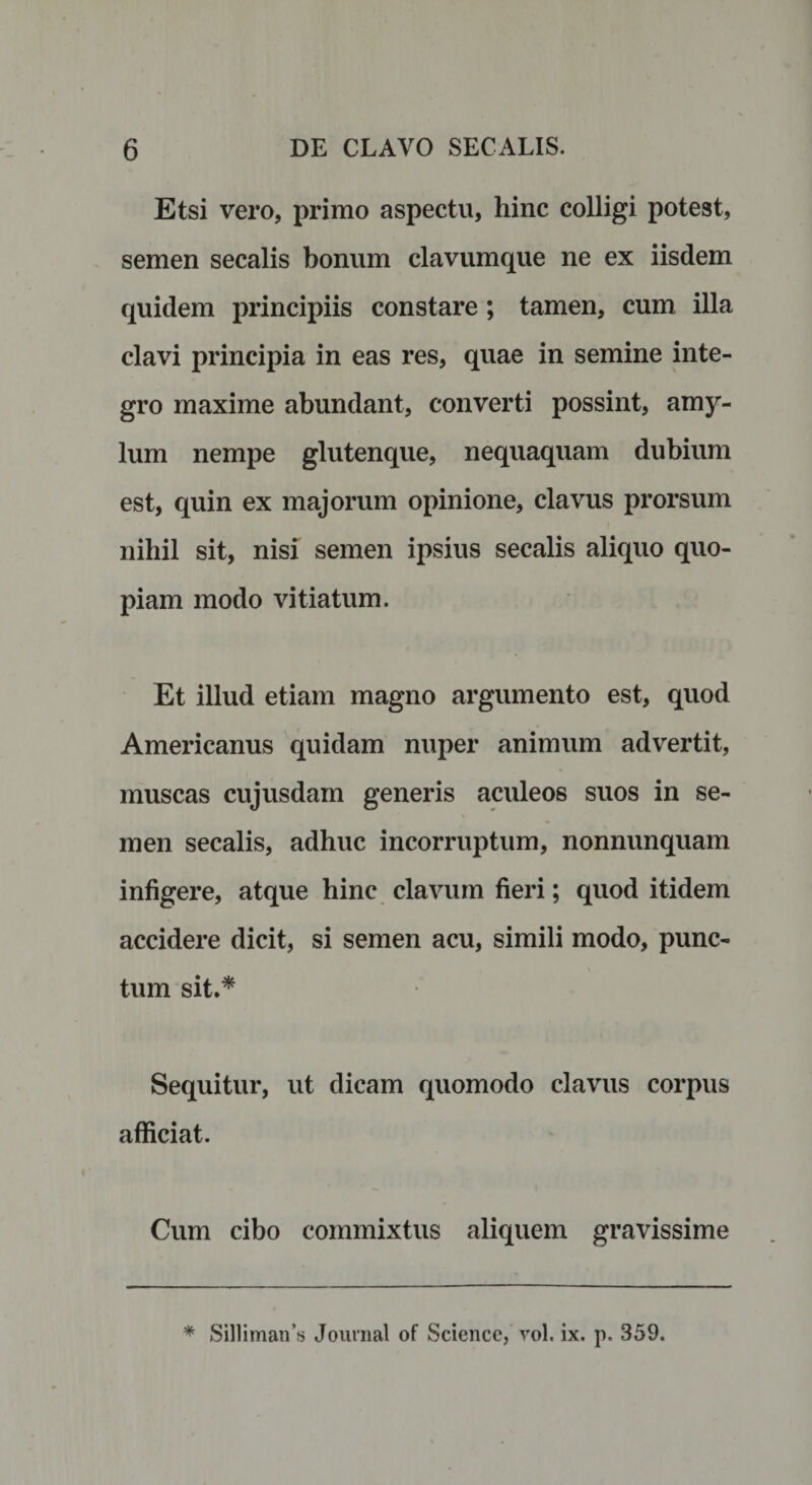 Etsi vero, primo aspectu, hinc colligi potest, semen secalis bonum clavumque ne ex iisdem quidem principiis constare ; tamen, cum illa clavi principia in eas res, quae in semine inte¬ gro maxime abundant, converti possint, amy¬ lum nempe glutenque, nequaquam dubium est, quin ex majorum opinione, clavus prorsum nihil sit, nisi semen ipsius secalis aliquo quo¬ piam modo vitiatum. Et illud etiam magno argumento est, quod Americanus quidam nuper animum advertit, muscas cujusdam generis aculeos suos in se¬ men secalis, adhuc incorruptum, nonnunquam infigere, atque hinc clavum fieri; quod itidem accidere dicit, si semen acu, simili modo, punc¬ tum sit.* Sequitur, ut dicam quomodo clavus corpus afficiat. Cum cibo commixtus aliquem gravissime * Si]liman’s Journal of Science, vol. ix. p. 359.