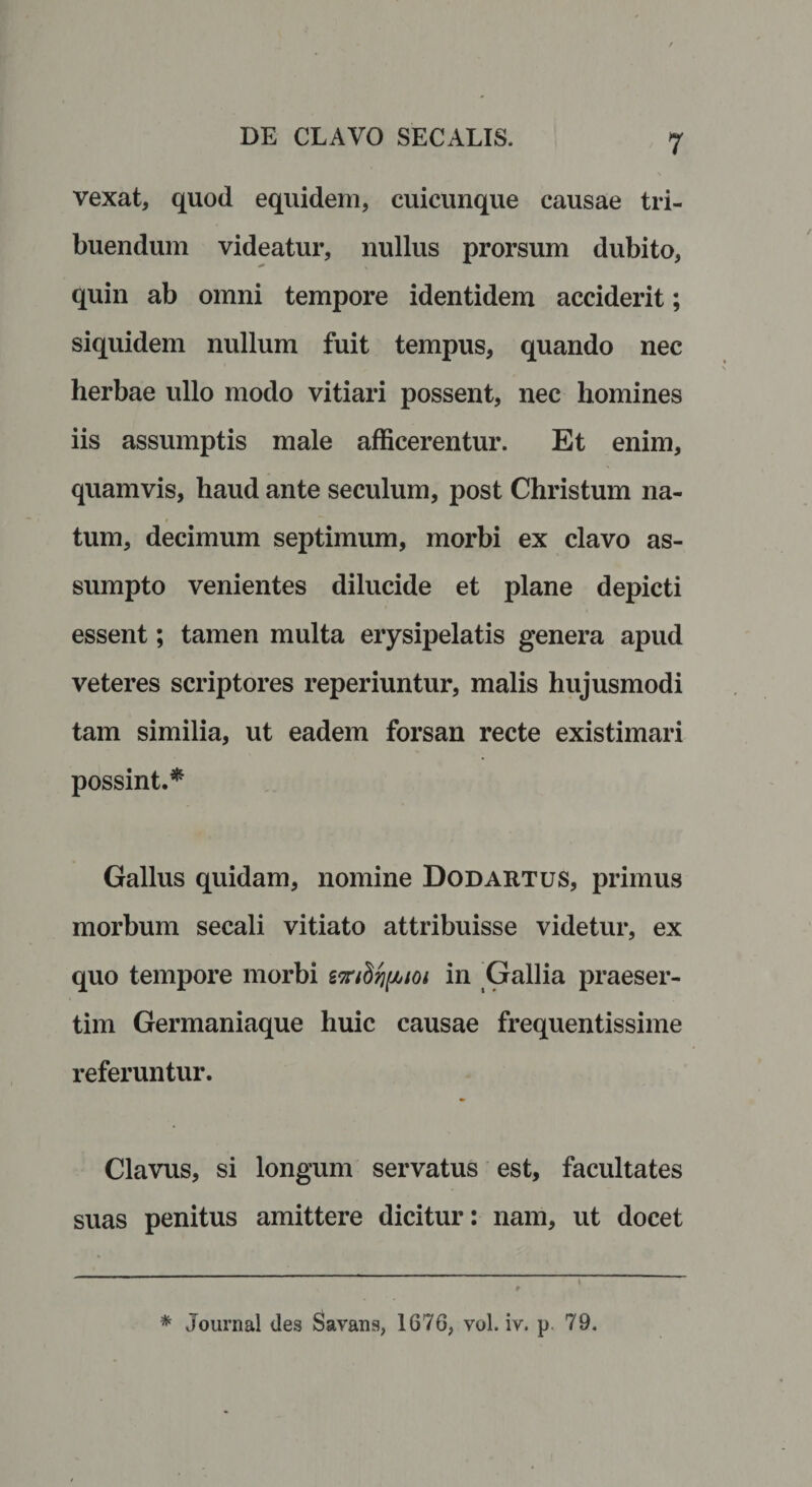 vexat, quod equidem, cuicunque causae tri¬ buendum videatur, nullus prorsum dubito, quin ab omni tempore identidem acciderit; siquidem nullum fuit tempus, quando nec herbae ullo modo vitiari possent, nec homines iis assumptis male afficerentur. Et enim, quamvis, haud ante seculum, post Christum na¬ tum, decimum septimum, morbi ex clavo as¬ sumpto venientes dilucide et plane depicti essent; tamen multa erysipelatis genera apud veteres scriptores reperiuntur, malis hujusmodi tam similia, ut eadem forsan recte existimari possint.* Gallus quidam, nomine Dodartus, primus morbum secali vitiato attribuisse videtur, ex quo tempore morbi in Gallia praeser¬ tim Germaniaque huic causae frequentissime referuntur. Clavus, si longum servatus est, facultates suas penitus amittere dicitur: nam, ut docet * Journal des Savans, 1676, vol. iv. p 79.