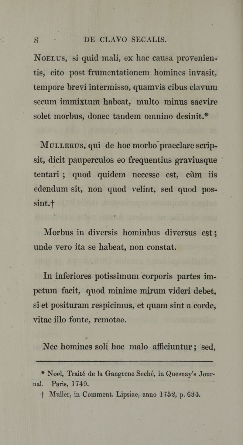 Noelus, si quid mali, ex hac causa provenien¬ tis, cito post frumentationem homines invasit, tempore brevi intermisso, quamvis cibus clavum secum immixtum habeat, multo minus saevire solet morbus, donec tandem omnino desinit.* Mullerus, qui de hoc morbo praeclare scrip¬ sit, dicit pauperculos eo frequentius graviusque tentari ; quod quidem necesse est, cum iis edendum sit, non quod velint, sed quod pos- sint.f ¥ Morbus in diversis hominbus diversus est; unde vero ita se habeat, non constat. In inferiores potissimum corporis partes im¬ petum facit, quod minime mirum videri debet, si et posituram respicimus, et quam sint a corde, vitae illo fonte, remotae. Nec homines soli hoc malo afficiuntur; sed, * Noel, Trait6 de la Gangrene Seche, in Quesnay’s Jour nal. Paris, 1749. f Mulier, in Comment. Lipsiae, anno 1752, p. 634.