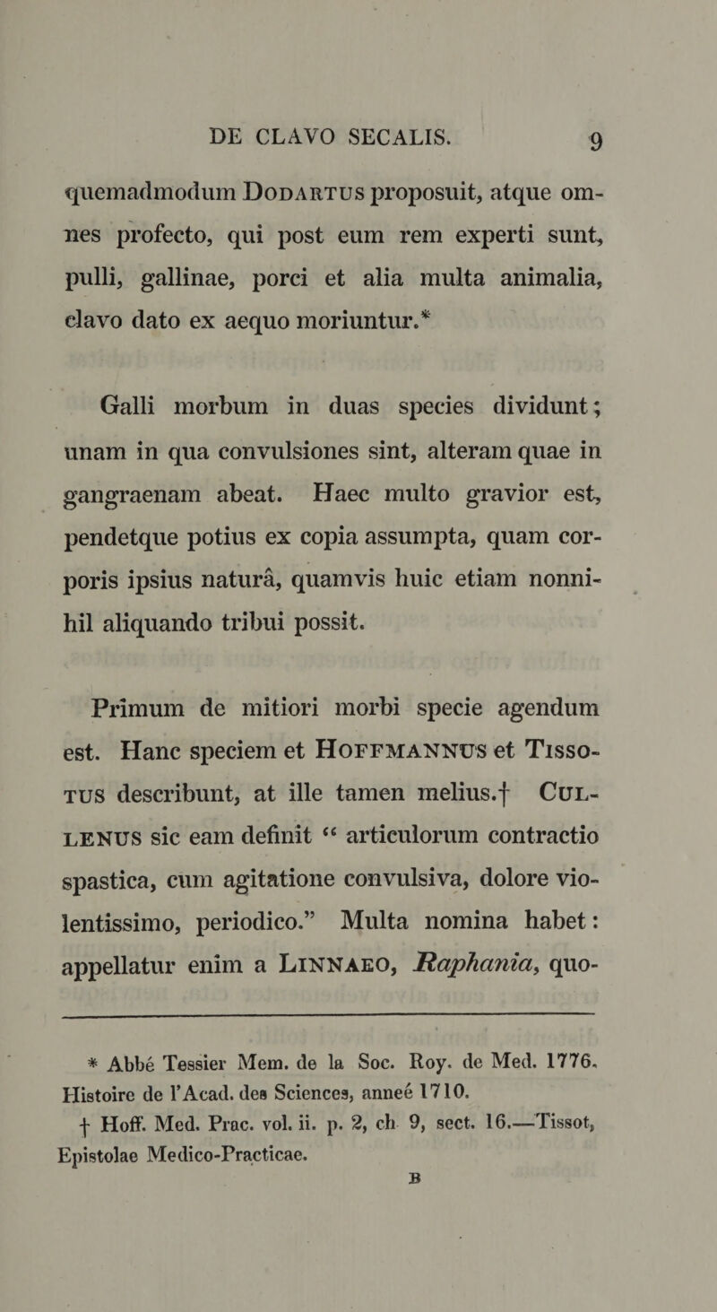 quemadmodum Dodartus proposuit, atque om¬ nes profecto, qui post eum rem experti sunt, pulli, gallinae, porci et alia multa animalia, clavo dato ex aequo moriuntur.* Galli morbum in duas species dividunt; unam in qua convulsiones sint, alteram quae in gangraenam abeat. Haec multo gravior est, pendetque potius ex copia assumpta, quam cor¬ poris ipsius natura, quamvis huic etiam nonni¬ hil aliquando tribui possit. Primum de mitiori morbi specie agendum est. Hanc speciem et Hoffmannus et Tisso- tus describunt, at ille tamen melius.f Cul- lenus sic eam definit “ articulorum contractio spastica, cum agitatione convulsiva, dolore vio¬ lentissimo, periodico.” Multa nomina habet: appellatur enim a Linnaeo, Raphania, quo- * Abbe Tessier Mem. de la Soc. Roy. de Med. 1776, Histoire de l’Acad. des Sciences, annee 1710. \ Hoff. Med. Prae. vol. ii. p. 2, ch 9, sect. 16.—Tissot, Epistolae Medico-Practicae. B