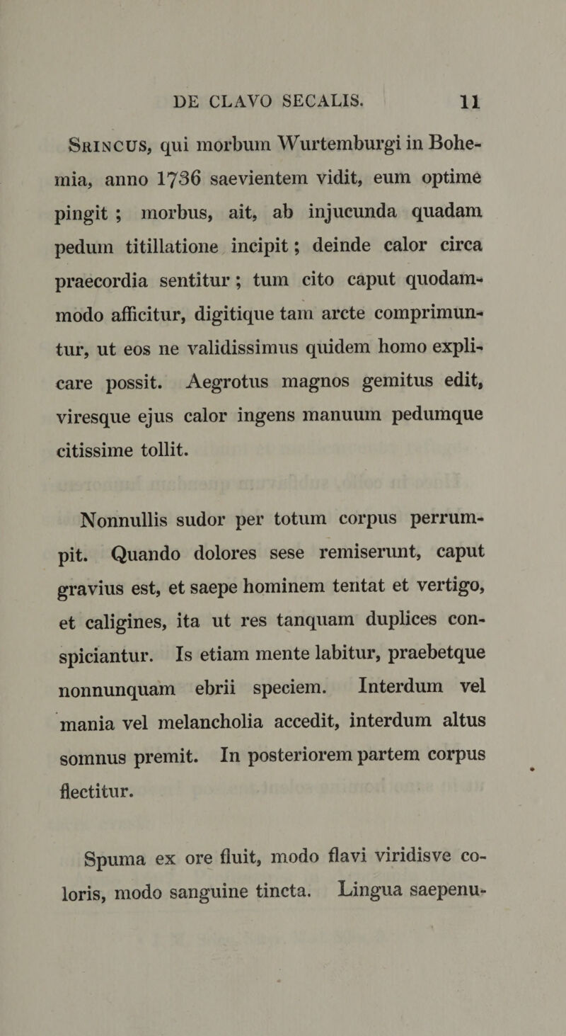 Srincus, qui morbum Wurtemburgi in Bohe- mia, anno 1736 saevientem vidit, eum optime pingit ; morbus, ait, ab injucunda quadam pedum titillatione incipit; deinde calor circa praecordia sentitur; tum cito caput quodam¬ modo afficitur, digitique tam arcte comprimun¬ tur, ut eos ne validissimus quidem homo expli¬ care possit. Aegrotus magnos gemitus edit, viresque ejus calor ingens manuum pedumque citissime tollit. Nonnullis sudor per totum corpus perrum¬ pit. Quando dolores sese remiserunt, caput gravius est, et saepe hominem tentat et vertigo, et caligines, ita ut res tanquam duplices con- spiciantur. Is etiam mente labitur, praebetque nonnunquam ebrii speciem. Interdum vel mania vel melancholia accedit, interdum altus somnus premit. In posteriorem partem corpus flectitur. Spuma ex ore fluit, modo flavi viridisve co¬ loris, modo sanguine tincta. Lingua saepenu-