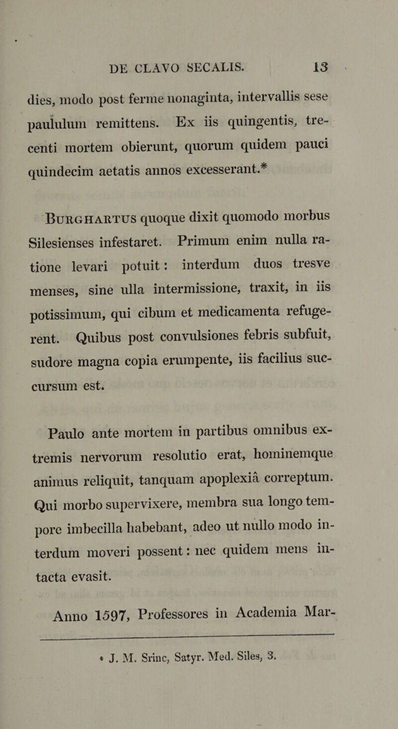 dies, modo post ferine nonaginta, intervallis sese paululum remittens. Ex iis quingentis, tre¬ centi mortem obierunt, quorum quidem pauci quindecim aetatis annos excesserant.* Burghartus quoque dixit quomodo morbus Silesienses infestaret. Primum enim nulla ra¬ tione levari potuit: interdum duos tresve menses, sine ulla intermissione, traxit, in iis potissimum, qui cibum et medicamenta refuge¬ rent. Quibus post convulsiones febris subfuit, sudore magna copia erumpente, iis facilius suc¬ cursum est. Paulo ante mortem in partibus omnibus ex¬ tremis nervorum resolutio erat, hominemque animus reliquit, tanquam apoplexia correptum. Qui morbo supervixere, membra sua longo tem¬ pore imbecilla habebant, adeo ut nullo modo in¬ terdum moveri possent: nec quidem mens in¬ tacta evasit. Anno 1597, Professores in Academia Mar- * J. M. Srinc, Satyr. Med. Siles, 3,
