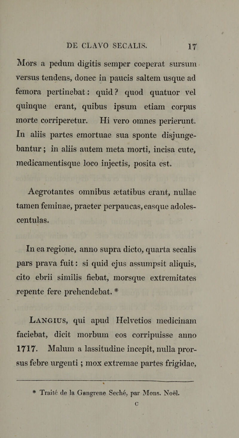 i Mors a pedum digitis semper coeperat sursum versus tendens, donec in paucis saltem usque ad femora pertinebat: quid ? quod quatuor vel quinque erant, quibus ipsum etiam corpus morte corriperetur. Hi vero omnes perierunt In aliis partes emortuae sua sponte disjunge¬ bantur ; in aliis autem meta morti, incisa cute, medicamentisque loco injectis, posita est. Aegrotantes omnibus aetatibus erant, nullae tamen feminae, praeter perpaucas, easque adoles¬ cent ulas. In ea regione, anno supra dicto, quarta secalis pars prava fuit: si quid ejus assumpsit aliquis, cito ebrii similis fiebat, morsque extremitates repente fere prehendebat. * Langius, qui apud Helvetios medicinam faciebat, dicit morbum eos corripuisse anno 1717. Malum a lassitudine incepit, nulla pror¬ sus febre urgenti; mox extremae partes frigidae, * Traite de la Gangrene Seche, par Mons. Noel.