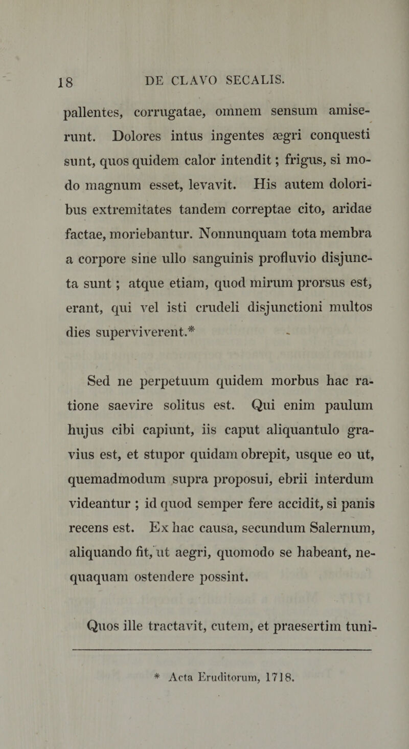 pallentes, corrugatae, omnem sensum amise¬ runt. Dolores intus ingentes aegri conquesti sunt, quos quidem calor intendit; frigus, si mo¬ do magnum esset, levavit. His autem dolori¬ bus extremitates tandem correptae cito, aridae factae, moriebantur. Nonnunquam tota membra a corpore sine ullo sanguinis profluvio disjunc¬ ta sunt; atque etiam, quod mirum prorsus est, erant, qui vel isti crudeli disjunctioni multos dies superviverent.* Sed ne perpetuum quidem morbus hac ra¬ tione saevire solitus est. Qui enim paulum hujus cibi capiunt, iis caput aliquantulo gra¬ vius est, et stupor quidam obrepit, usque eo ut, quemadmodum supra proposui, ebrii interdum videantur ; id quod semper fere accidit, si panis recens est. Ex hac causa, secundum Salernum, aliquando fit, ut aegri, quomodo se habeant, ne¬ quaquam ostendere possint. Quos ille tractavit, cutem, et praesertim tuni- * Acta Eruditorum, 1718.