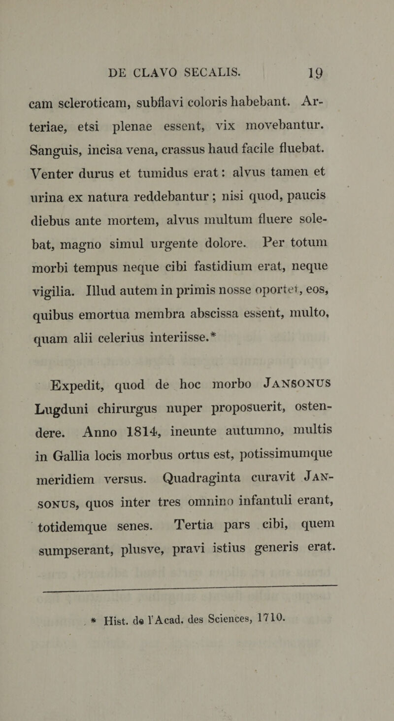 cam scleroticam, subllavi coloris habebant. Ar¬ teriae, etsi plenae essent, vix movebantur. Sanguis, incisa vena, crassus haud facile fluebat. Venter durus et tumidus erat: alvus tamen et urina ex natura reddebantur; nisi quod, paucis diebus ante mortem, alvus multum fluere sole¬ bat, magno simul urgente dolore. Per totum morbi tempus neque cibi fastidium erat, neque vigilia. Illud autem in primis nosse oportet, eos, quibus emortua membra abscissa essent, multo, quam alii celerius interiisse.* Expedit, quod de hoc morbo JaNSONUS Lugduni chirurgus nuper proposuerit, osten¬ dere. Anno 1814, ineunte autumno, multis in Gallia locis morbus ortus est, potissimumque meridiem versus. Quadraginta curavit Jan- sonus, quos inter tres omnino infantuli erant, totidemque senes. Tertia pars cibi, quem sumpserant, plusve, pravi istius generis erat.