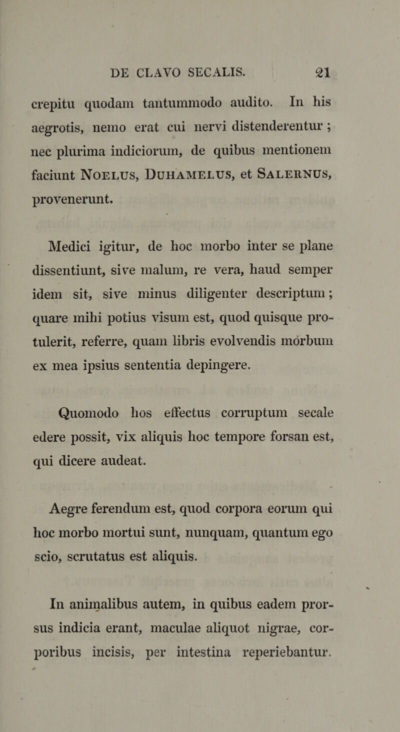 crepitu quodam tantummodo audito. In his aegrotis, nemo erat cui nervi distenderentur; nec plurima indiciorum, de quibus mentionem faciunt Noelus, Duhamelus, et Salernus, provenerunt. Medici igitur, de hoc morbo inter se plane dissentiunt, sive malum, re vera, haud semper idem sit, sive minus diligenter descriptum; quare mihi potius visum est, quod quisque pro¬ tulerit, referre, quam libris evolvendis morbum ex mea ipsius sententia depingere. Quomodo hos effectus corruptum secale edere possit, vix aliquis hoc tempore forsan est, qui dicere audeat. Aegre ferendum est, quod corpora eorum qui hoc morbo mortui sunt, nunquam, quantum ego scio, scrutatus est aliquis. In animalibus autem, in quibus eadem pror¬ sus indicia erant, maculae aliquot nigrae, cor¬ poribus incisis, per intestina reperiebantur.