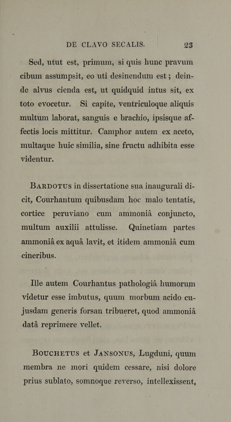 Sed, utut est, primum, si quis hunc pravum cibum assumpsit, eo uti desinendum est; dein¬ de alvus cienda est, ut quidquid intus sit, ex toto evocetur. Si capite, ventriculoque aliquis multum laborat, sanguis e brachio, ipsisque af¬ fectis locis mittitur. Camphor autem ex aceto, multaque huic similia, sine fructu adhibita esse videntur. Bardotus in dissertatione sua inaugurali di¬ cit, Courhantum quibusdam hoc malo tentatis, cortice peruviano cum ammonia conjuncto, multum auxilii attulisse. Quinetiam partes ammonia ex aqua lavit, et itidem ammonia cum cineribus. * 1 _ Ille autem Courhantus pathologia humorum videtur esse imbutus, quum morbum acido cu- jusdam generis forsan tribueret, quod ammonia data reprimere vellet. Bouchetus et Jansonus, Lugduni, quum membra ne mori quidem cessare, nisi dolore prius sublato, somnoque reverso, intellexissent,
