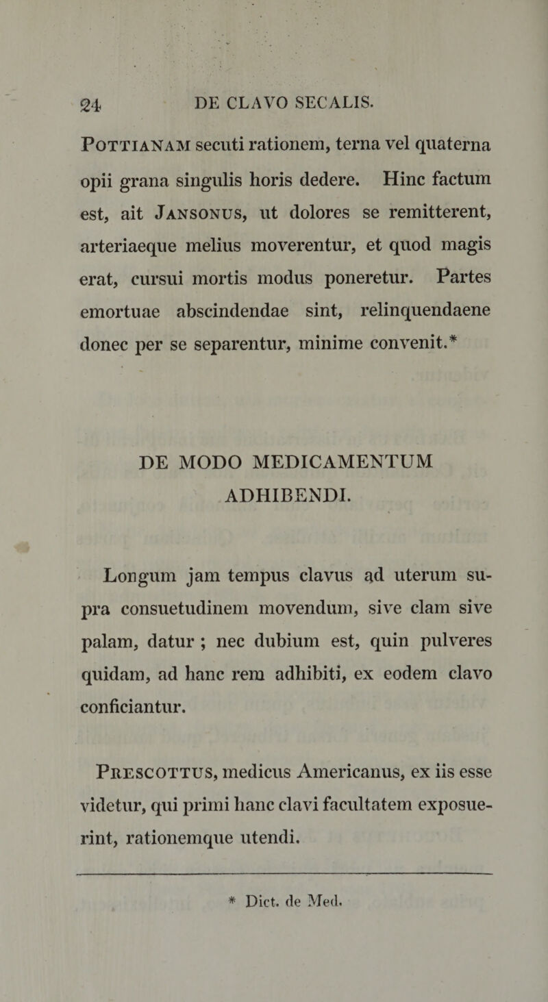 Pottianam secuti rationem, terna vel quaterna opii grana singulis horis dedere. Hinc factum est, ait Jansonus, ut dolores se remitterent, arteriaeque melius moverentur, et quod magis erat, cursui mortis modus poneretur. Partes emortuae abscindendae sint, relinquendaene donec per se separentur, minime convenit.* DE MODO MEDICAMENTUM ADHIBENDI. Longum jam tempus clavus ad uterum su¬ pra consuetudinem movendum, sive clam sive palam, datur ; nec dubium est, quin pulveres quidam, ad hanc rem adhibiti, ex eodem clavo conficiantur. Prescottus, medicus Americanus, ex iis esse videtur, qui primi hanc clavi facultatem exposue¬ rint, rationemque utendi. * Dict. de Med.