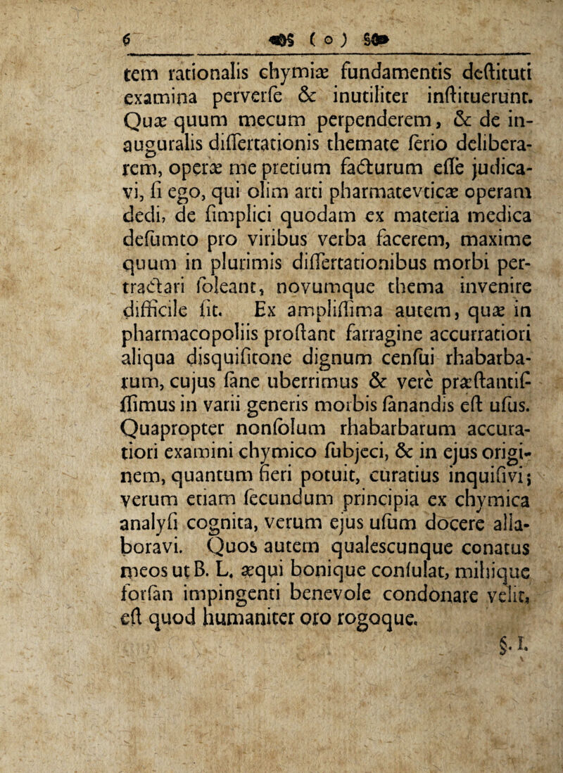 tem rationalis chymise fundamentis deftituti examina perverfe & inutiliter inftituerunc. Qua: quum mecum perpenderem, & de in- auguralis diflertationis themate ferio delibera¬ rem, opera me pretium fadturum efle judica¬ vi, fi ego, qui olim arti pharmatevticse operam dedi, de fimplici quodam ex materia medica defumto pro viribus verba facerem, maxime quum in plurimis differtationibus morbi per¬ tractari loleant, novumque thema invenire difficile iit. Ex ampliflima autem, qua in pharmacopoliis proflant farragine accurratiori aliqua djsquifitone dignum cenfui rhabarba- rum, cujus fane uberrimus & vere praftantif ffimus in varii generis morbis fanandis eft ufiis. Quapropter nonfolum rhabarbarum accura¬ tiori examini chymico fiibjeci, & in ejus origi¬ nem, quantum heri potuit, curatius inquifivi; verum etiam fecundum principia ex chymica analyfi cognita, verum ejus ufum docere alia* boravi. Quos autem qualescunque conatus meos ut B. L. sequi bonique confulat, mihique forfan impingenti benevole condonare velit, eft quod humaniter oro rogoque.