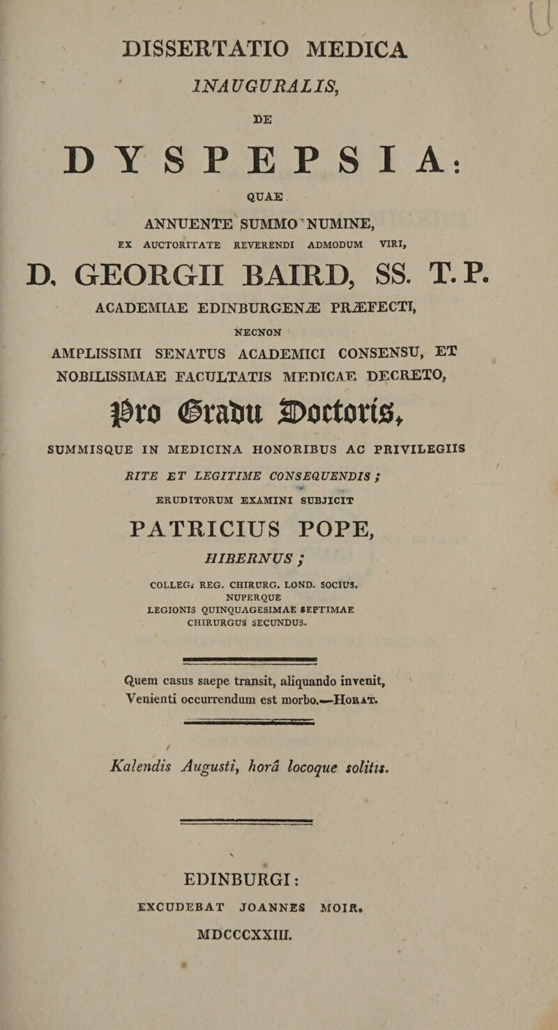 1NAUGURALIS, DE DYSPEPSIA: QUAE ANNUENTE SUMMO’NUMINE, EX AUCTORITATE REVERENDI ADMODUM VIRI, D, GEORGII BAIRD, SS. T.P. ACADEMIAE EDINBURGENiE PR2EFECTI, NECNON AMPLISSIMI SENATUS ACADEMICI CONSENSU, ET NOBILISSIMAE EACULTATIS MEDICAE DECRETO, $xa Eratui ^octorte, SUMMISQUE IN MEDICINA HONORIBUS AC PRIVILEGIIS RITE ET LEGITIME CONSEQUENDIS ; ERUDITORUM EXAMINI SUBJICIT PATRICIUS POPE, HIBERNUS ; COLLEG* REG. CHIRURG. LOND. SOCIU3. NUPERQUE LEGIONIS QUINQUAGESIMAE SEPTIMAE CHIRURGUS SECUNDUS. Quem casus saepe transit, aliquando invenit, Venienti occurrendum est morbo.—-Horat. / Kalendis Augusti, hora locoque solitis. EDINBURGI: EXCUDEBAT JOANNES MOIR, MDCCCXXIII.