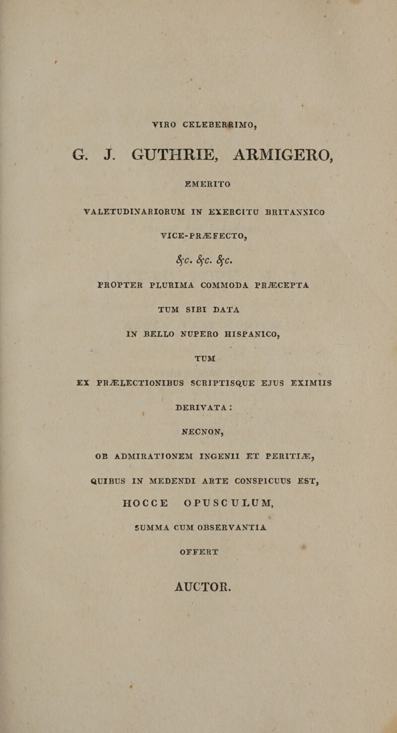 VIRO CELEBERRIMO, G. J. GUTHRIE, ARMIGERO, EMERITO \ VALETUDINARIORUM IN EXERCITU BRITANNICO VICE-PRiEFECTO, S)C. fyc. fyc. PROPTER PLURIMA COMMODA PRAECEPTA TUM SIBI DATA IN BELLO NUPERO HISPANICO, TUM EX PRAELECTIONIBUS SCRIPTISQUE EJUS EXIMIIS DERIVATA: l NECNON, OB ADMIRATIONEM INGENII ET PERITIAE, QUIBUS IN MEDENDI ARTE CONSPICUUS EST, HOC CE OPUSCULUM, SUMMA CUM OBSERVANTIA OFFERT