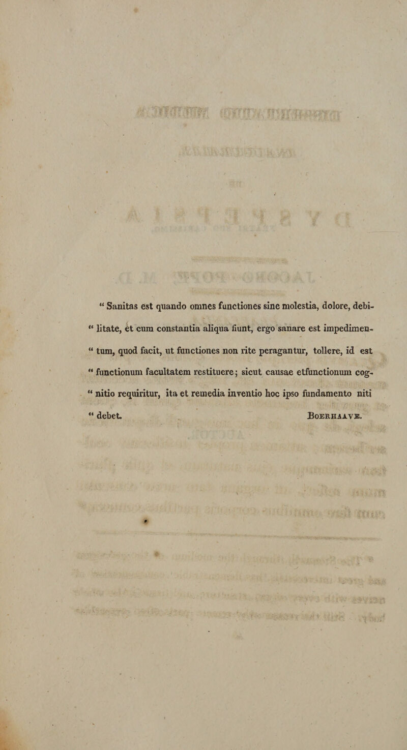 “ Sanitas est quando omnes functiones sine molestia, dolore, debi- “ litate, et cum constantia aliqua fiunt, ergo sanare est impedimen- “ tum, quod facit, ut functiones non rite peragantur, tollere, id est “ functionum facultatem restituere; sicut causae etfunctionum cog- “ nitio requiritur, ita et remedia inventio hoc ipso fundamento niti “ debet. Boerhaave.