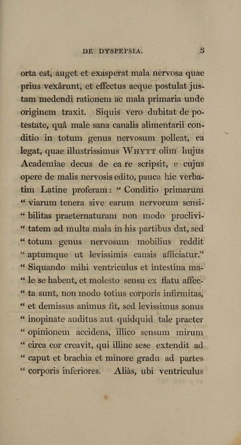 orta est, auget et exasperat mala nervosa quae prius vexarunt, et effectus aeque postulat jus¬ tam medendi rationem ac mala primaria unde originem traxit. Si quis vero dubitat de po¬ testate, qua male sana canalis alimentarii com ditio in totum genus nervosum polleat, ea legat, quae illustrissimus Whytt olim liujus Academiae decus de ea re scripsit, e cujus opere de malis nervosis edito, pauca hic verba- tim Latine proferam: 44 Conditio primarum 44 viarum tenera sive earum nervorum sensi- 44 bilitas praeternaturam non modo proclivi- 44 tatem ad multa mala in his partibus dat, sed 44 totum genus nervosum mobilius reddit 44 aptumque ut levissimis causis afficiatur.” 44 Siquando mihi ventriculus et intestina ma- 44 le se habent, et molesto sensu ex flatu affec- 44 ta sunt, non modo totius corporis infirmitas, 44 et demissus animus fit, sed levissimus sonus 46 inopinate auditus aut quidquid tale praeter 44 opinionem accidens, illico sensum mirum 44 circa cor creavit, qui illinc sese extendit ad 44 caput et brachia et minore gradu ad partes 44 corporis inferiores. Alias, ubi ventriculus