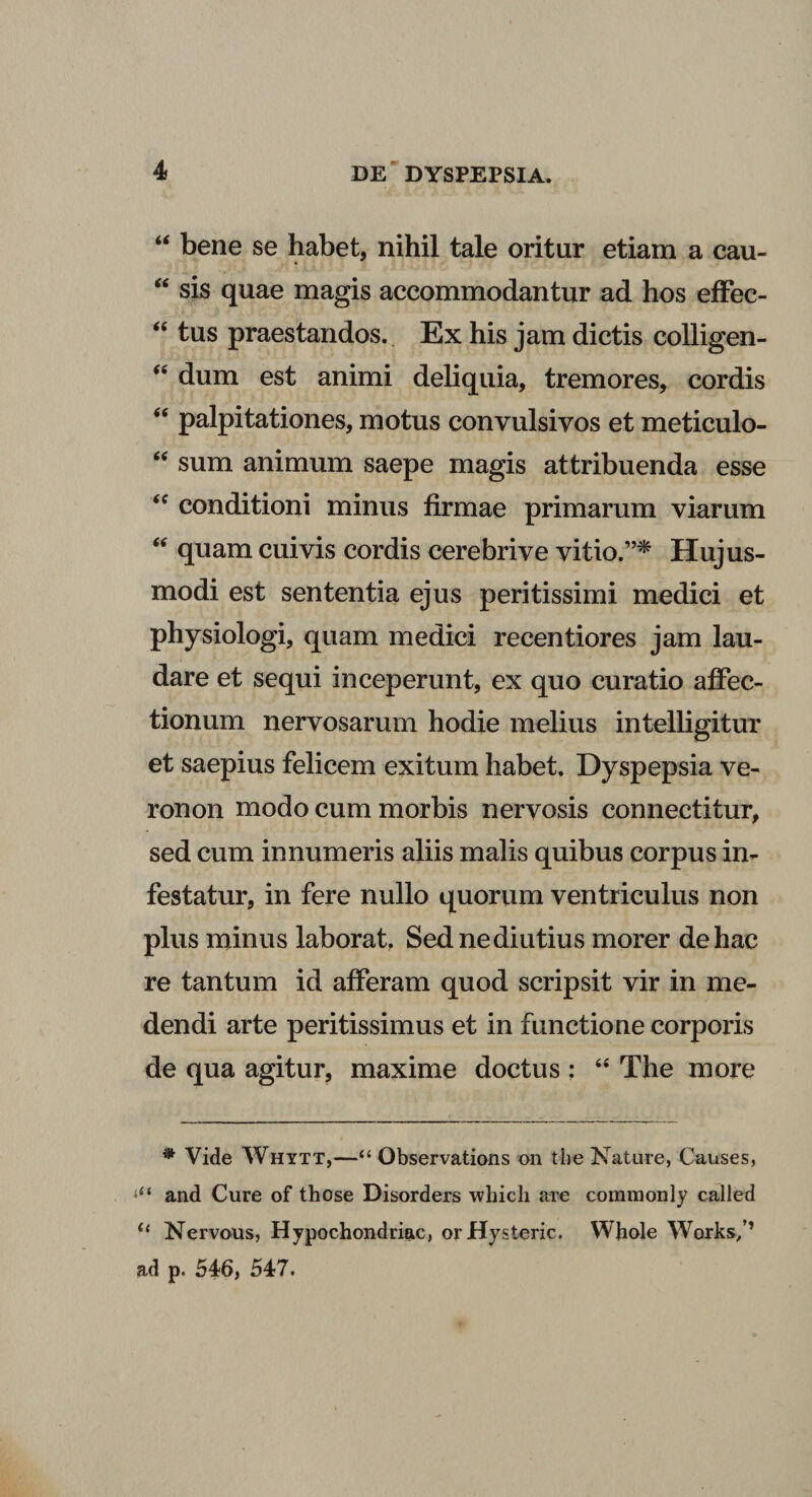 “ bene se habet, nihil tale oritur etiam a cau- “ sis quae magis accommodantur ad hos effec- &lt;e tus praestandos. Ex his jam dictis colligen- “ dum est animi deliquia, tremores, cordis &lt;e palpitationes, motus convulsivos et meticulo- “ sum animum saepe magis attribuenda esse “ conditioni minus firmae primarum viarum “ quam cuivis cordis cerebrive vitio.”* Hujus¬ modi est sententia ejus peritissimi medici et physiologi, quam medici recentiores jam lau¬ dare et sequi inceperunt, ex quo curatio affec¬ tionum nervosarum hodie melius intelligitur et saepius felicem exitum habet. Dyspepsia ve- ronon modo cum morbis nervosis connectitur, sed cum innumeris aliis malis quibus corpus in¬ festatur, in fere nullo quorum ventriculus non plus minus laborat. Sed ne diutius morer de hac re tantum id afferam quod scripsit vir in me¬ dendi arte peritissimus et in functione corporis de qua agitur, maxime doctus ; “ The more * Vide Whytt,—“ Observations on the Nature, Causes, and Cure of those Disorders 'which are commonly called “ Nervous, Hypochondriac, orHysteric. Whole Works/’ ad p. 546, 547.