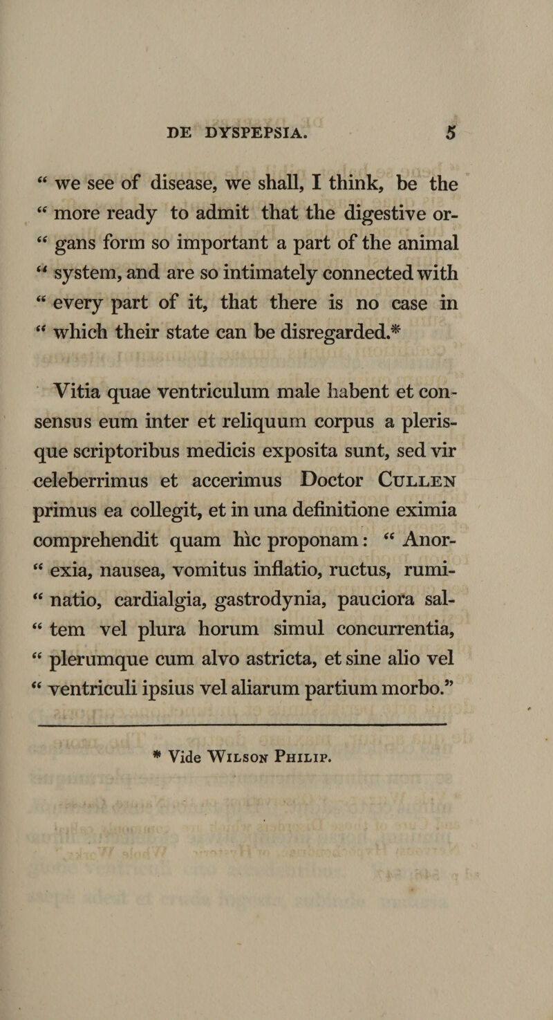 “ we see of disease, we shall, I think, be the “ more ready to admit that the digesti ve or- “ gans form so important a part of the animal “ system, and are so intimately connected with “ every part of it, that there is no case in “ which their state can be disregarded.* Vitia quae ventriculum male habent et con¬ sensus eum inter et reliquum corpus a pleris- que scriptoribus medicis exposita sunt, sed vir celeberrimus et accerimus Doctor Cullen primus ea collegit, et in una definitione eximia comprehendit quam hic proponam: “ Anor- “ exia, nausea, vomitus inflatio, ructus, rumi- &lt;c natio, cardialgia, gastrodynia, pauciora sal- u tem vel plura horum simul concurrentia, “ plerumque cum alvo astricta, et sine alio vel “ ventriculi ipsius vel aliarum partium morbo.” * Vide Wilson Philip.