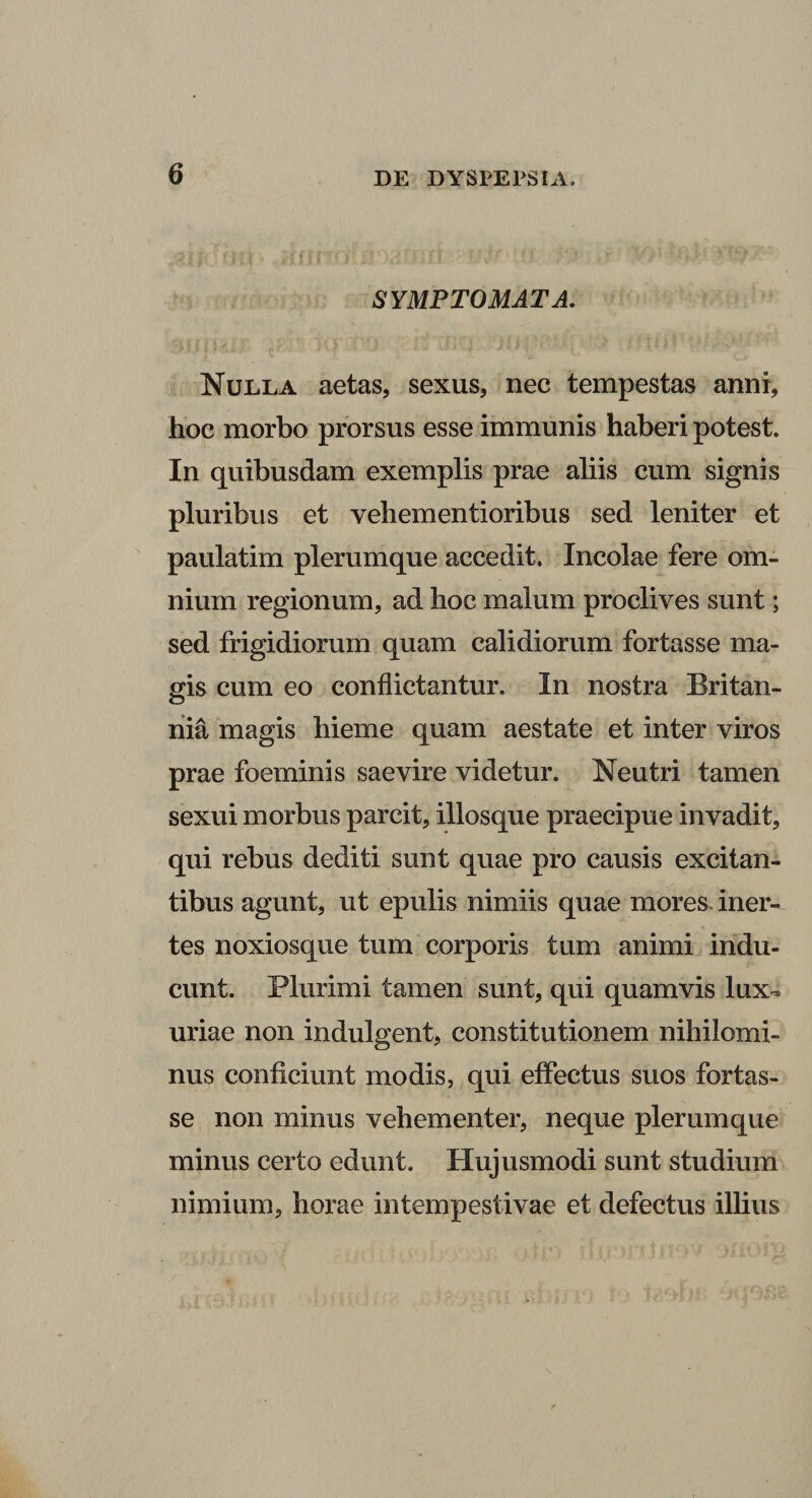 SYMPTOMATA. Nulla aetas, sexus, nec tempestas anni, hoc morbo prorsus esse immunis haberi potest. In quibusdam exemplis prae aliis cum signis pluribus et vehem en tioribus sed leniter et paulatim plerumque accedit. Incolae fere om¬ nium regionum, ad hoc malum proclives sunt; sed frigidiorum quam calidiorum fortasse ma¬ gis cum eo conflictantur. In nostra Britan¬ nia magis hieme quam aestate et inter viros prae foeminis saevire videtur. Neutri tamen sexui morbus parcit, illosque praecipue invadit, qui rebus dediti sunt quae pro causis excitan¬ tibus agunt, ut epulis nimiis quae mores, iner¬ tes noxiosque tum corporis tum animi indu¬ cunt. Plurimi tamen sunt, qui quamvis lux¬ uriae non indulgent, constitutionem nihilomi¬ nus conficiunt modis, qui effectus suos fortas¬ se non minus vehementer, neque plerumque minus certo edunt. Hujusmodi sunt studium nimium, horae intempestivae et defectus illius