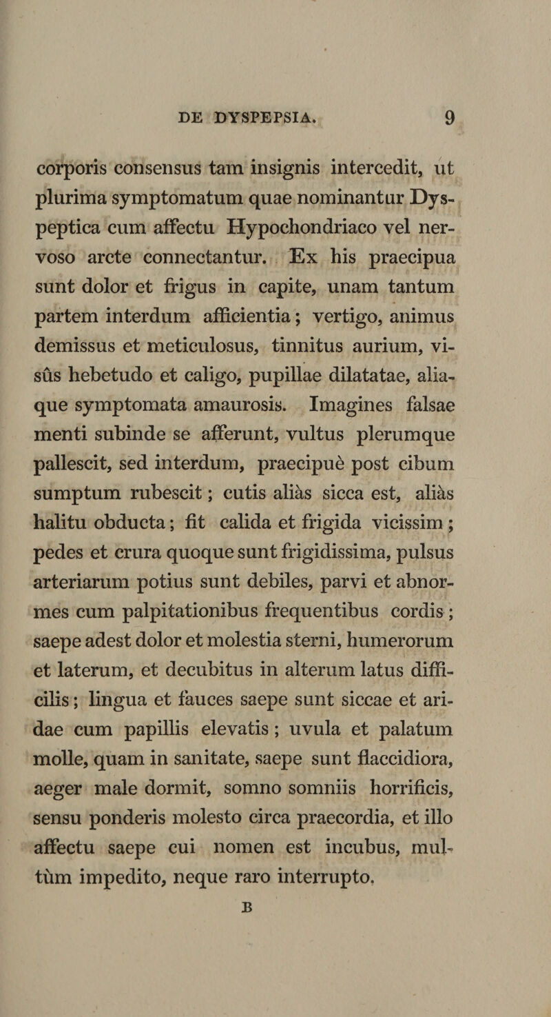 corporis consensus tam insignis intercedit, ut plurima symptomatum quae nominantur Dys- peptica cum affectu Hypochondriaco vel ner¬ voso arcte connectantur. Ex his praecipua sunt dolor et frigus in capite, unam tantum partem interdum afficientia; vertigo, animus demissus et meticulosus, tinnitus aurium, vi¬ sus hebetudo et caligo, pupillae dilatatae, alia¬ que symptomata amaurosis. Imagines falsae menti subinde se afferunt, vultus plerumque pallescit, sed interdum, praecipue post cibum sumptum rubescit; cutis alias sicca est, alias halitu obducta; fit calida et frigida vicissim ; pedes et crura quoque sunt frigidissima, pulsus arteriarum potius sunt debiles, parvi et abnor¬ mes cum palpitationibus frequentibus cordis ; saepe adest dolor et molestia sterni, humerorum et laterum, et decubitus in alterum latus diffi¬ cilis ; lingua et fauces saepe sunt siccae et ari¬ dae cum papillis elevatis ; uvula et palatum molle, quam in sanitate, saepe sunt flaccidiora, aeger male dormit, somno somniis horrificis, sensu ponderis molesto circa praecordia, et illo affectu saepe cui nomen est incubus, mul¬ tum impedito, neque raro interrupto. B