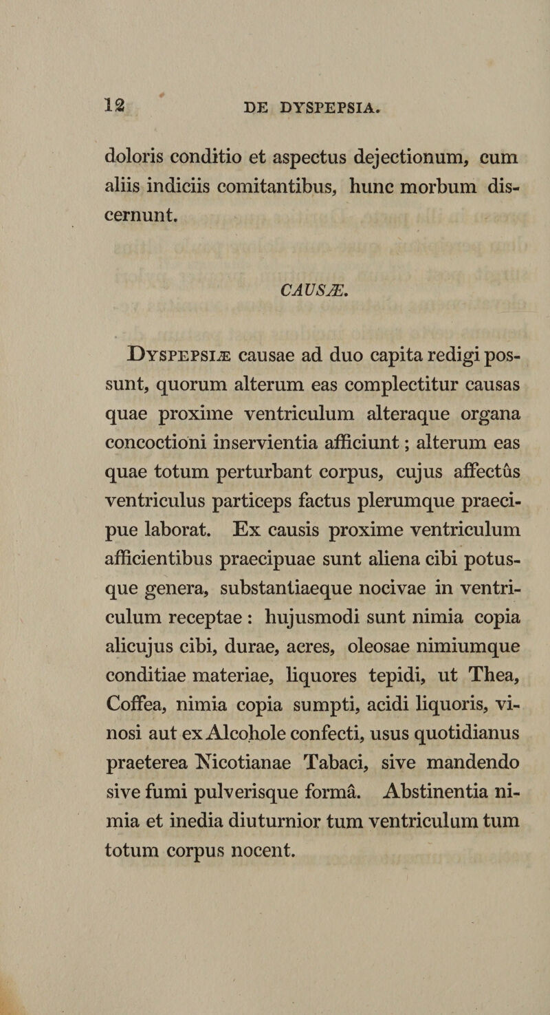 doloris conditio et aspectus dejectionum, cum aliis indiciis comitantibus, hunc morbum dis¬ cernunt. CAUsm. Dyspepsiae causae ad duo capita redigi pos¬ sunt, quorum alterum eas complectitur causas quae proxime ventriculum alteraque organa concoctioni inservientia afficiunt; alterum eas quae totum perturbant corpus, cujus affectus ventriculus particeps factus plerumque praeci¬ pue laborat. Ex causis proxime ventriculum afficientibus praecipuae sunt aliena cibi potus¬ que genera, substantiaeque nocivae in ventri¬ culum receptae : hujusmodi sunt nimia copia alicujus cibi, durae, acres, oleosae nimiumque conditiae materiae, liquores tepidi, ut Thea, Coffea, nimia copia sumpti, acidi liquoris, vi¬ nosi aut ex Alcohole confecti, usus quotidianus praeterea Nicotianae Tabaci, sive mandendo sive fumi pulverisque forma. Abstinentia ni¬ mia et inedia diuturnior tum ventriculum tum totum corpus nocent.