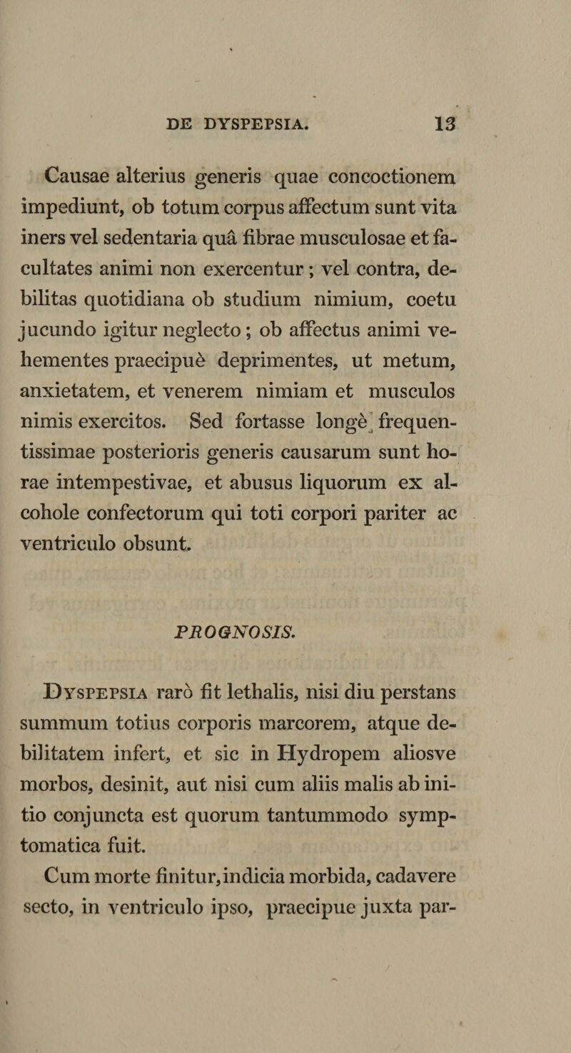 Causae alterius generis quae concoctionem impediunt, ob totum corpus affectum sunt vita iners vel sedentaria qua fibrae musculosae et fa¬ cultates animi non exercentur; vel contra, de¬ bilitas quotidiana ob studium nimium, coetu jucundo igitur neglecto; ob affectus animi ve¬ hementes praecipue deprimentes, ut metum, anxietatem, et venerem nimiam et musculos nimis exercitos. Sed fortasse longe frequen- tissimae posterioris generis causarum sunt ho¬ rae intempestivae, et abusus liquorum ex al- cohole confectorum qui toti corpori pariter ac ventriculo obsunt. PROGNOSIS. Dyspepsia raro fit lethalis, nisi diu perstans summum totius corporis marcorem, atque de¬ bilitatem infert, et sic in Hydropem alios ve morbos, desinit, aut nisi cum aliis malis ab ini¬ tio conjuncta est quorum tantummodo symp¬ tomatica fuit. Cum morte finitur,indicia morbida, cadavere secto, in ventriculo ipso, praecipue juxta par-