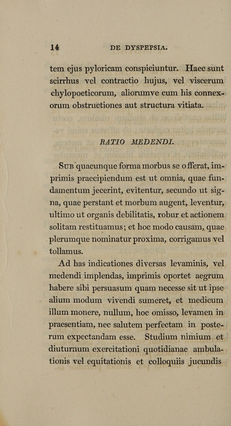 tem ejus pyloricam conspiciuntur. Haec sunt scirrhus vel contractio hujus, vel viscerum chylopoeticorum, aliorumve cum his connex¬ orum obstructiones aut structura vitiata. RATIO MEDENDI. Sub quacunque forma morbus se offerat, im¬ primis praecipiendum est ut omnia, quae fun¬ damentum jecerint, evitentur, secundo ut sig¬ na, quae perstant et morbum augent, leventur, ultimo ut organis debilitatis, robur et actionem solitam restituamus; et hoc modo causam,, quae plerumque nominatur proxima, corrigamus vel tollamus. Ad has indicationes diversas levaminis, vel medendi implendas, imprimis oportet aegrum habere sibi persuasum quam necesse sit ut ipse alium modum vivendi sumeret, et medicum illum monere, nullum, hoc omisso, levamen in praesentiam, nec salutem perfectam in poste¬ rum expectandam esse. Studium nimium et diuturnum exercitationi quotidianae ambula¬ tionis vel equitationis et colloquiis jucundis