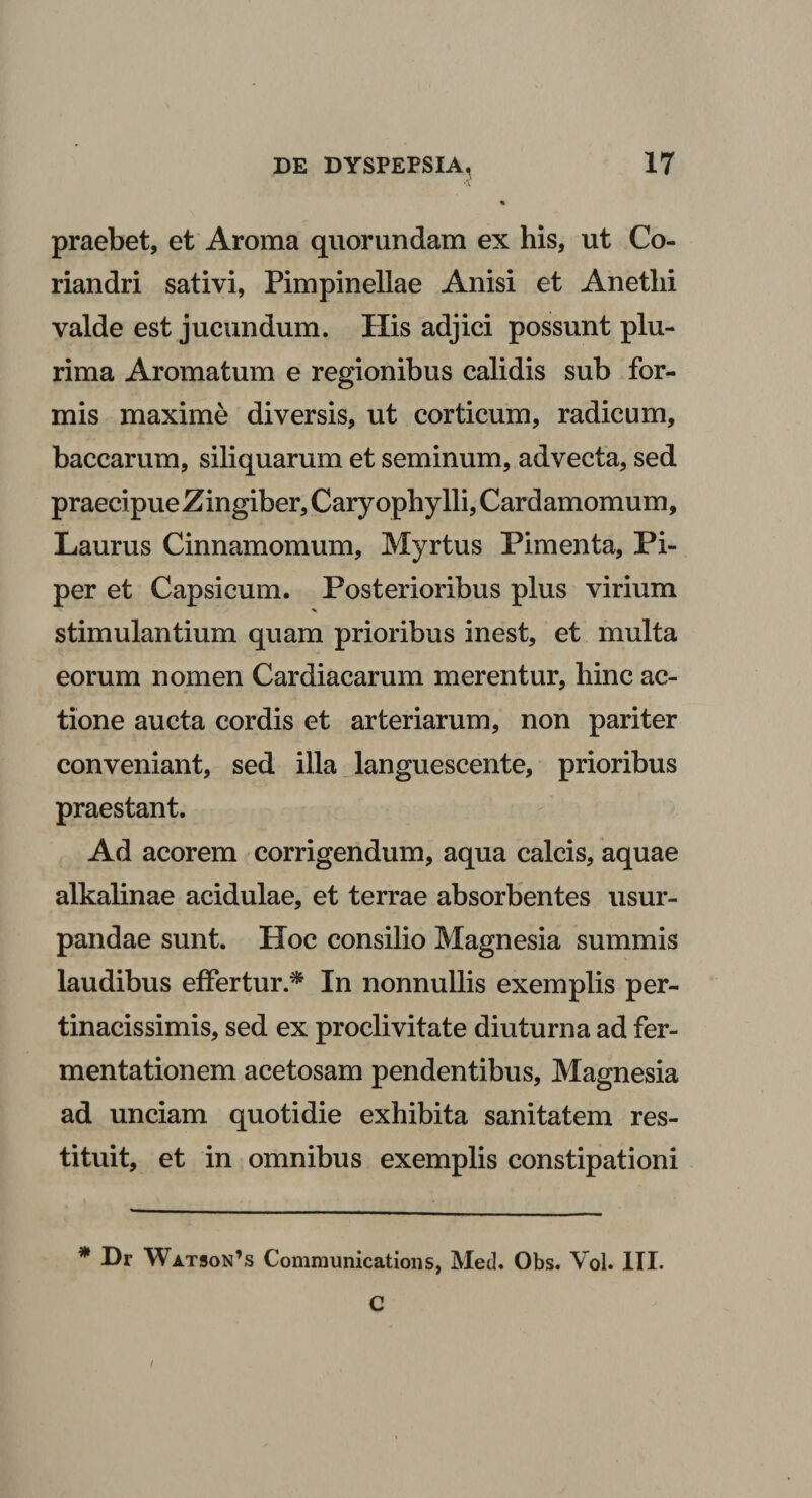 •X praebet, et Aroma quorundam ex his, ut Co¬ riandri sativi, Pimpinellae Anisi et Anethi valde est jucundum. His adjici possunt plu¬ rima Aromatum e regionibus calidis sub for¬ mis maxime diversis, ut corticum, radicum, baccarum, siliquarum et seminum, advecta, sed praecipue Zingiber, Cary ophylli, Cardamomum. Laurus Cinnamomum, Myrtus Pimenta, Pi¬ per et Capsicum. Posterioribus plus virium stimulantium quam prioribus inest, et multa eorum nomen Cardiacarum merentur, hinc ac¬ tione aucta cordis et arteriarum, non pariter conveniant, sed illa languescente, prioribus praestant. Ad acorem corrigendum, aqua calcis, aquae alkalinae acidulae, et terrae absorbentes usur¬ pandae sunt. Hoc consilio Magnesia summis laudibus effertur.* In nonnullis exemplis per¬ tinacissimis, sed ex proclivitate diuturna ad fer- mentationem acetosam pendentibus, Magnesia ad unciam quotidie exhibita sanitatem res¬ tituit, et in omnibus exemplis constipationi * Dr Watson’s Communications, Med. Obs. Vol. III. C /