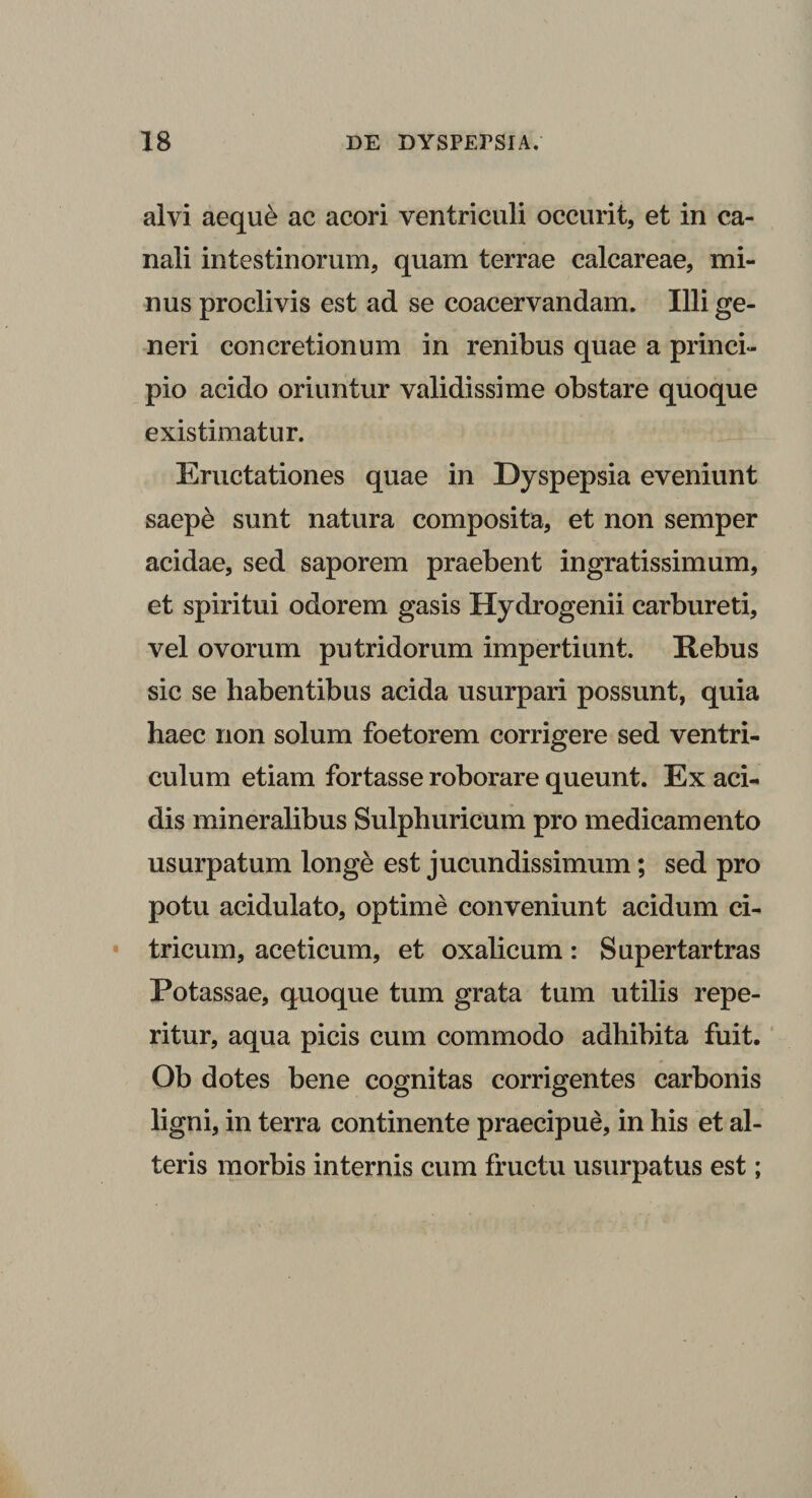 alvi aeque ac acori ventriculi occurit, et in ca¬ nali intestinorum, quam terrae calcareae, mi¬ nus proclivis est ad se coacervandam. Illi ge- neri concretionum in renibus quae a princi¬ pio acido oriuntur validissime obstare quoque existimatur. Eructationes quae in Dyspepsia eveniunt saepe sunt natura composita, et non semper acidae, sed saporem praebent ingratissimum, et spiritui odorem gasis Hydrogenii carbureti, vel ovorum putridorum impertiunt. Rebus sic se habentibus acida usurpari possunt, quia haec non solum foetorem corrigere sed ventri¬ culum etiam fortasse roborare queunt. Ex aci¬ dis mineralibus Sulphuricum pro medicamento usurpatum longe est jucundissimum; sed pro potu acidulato, optime conveniunt acidum ci- tricum, aceti cum, et oxalicum : Supertartras Potassae, quoque tum grata tum utilis repe- ritur, aqua picis cum commodo adhibita fuit. Ob dotes bene cognitas corrigentes carbonis ligni, in terra continente praecipue, in his et al¬ teris morbis internis cum fructu usurpatus est;