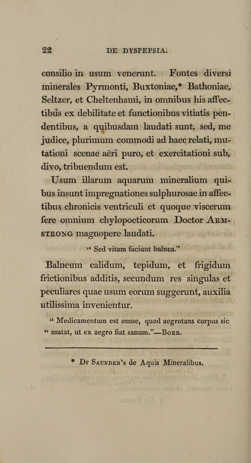 consilio in usum venerunt. Fontes diversi minerales Pyrmonti, Buxtoniae,* Bathoniae, Seltzer, et Cheltenhami, in omnibus his affec¬ tibus ex debilitate et functionibus vitiatis pen¬ dentibus, a quibusdam laudati sunt, sed, me judice, plurimum commodi ad haec relati, mu¬ tationi scenae aeri puro, et exercitationi sub, divo, tribuendum est. Usum illarum aquarum mineralium qui¬ bus insunt impregnationes sulphurosae in affec¬ tibus chronicis ventriculi et quoque viscerum fere omnium chylopoeticorum Doctor Arm- strong magnopere laudati. ** Sed vitam faciunt balnea.’' Balneum calidum, tepidum, et frigidum frictionibus additis, secundum res singulas et peculiares quae usum eorum suggerunt, auxilia utilissima invenientur. “ Medicamentum est omne, quod aegrotans corpus sic “ mutat, ut ex aegro fiat sanum.”—Boer. * Dr Saunder’s de Aquis Mineralibus.