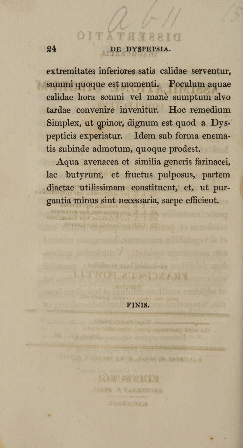 extremitates inferiores satis calidae serventur, summi quoque est momenti. Poculum aquae calidae hora somni vel mane sumptum alvo tardae convenire invenitur. Hoc remedium Simplex, ut qpinor, dignum est quod a Dys- pepticis experiatur. Idem sub forma enema- tis subinde admotum, quoque prodest. Aqua avenacea et similia generis farinacei, lac butyrum, et fructus pulposus, partem diaetae utilissimam constituent, et, ut pur¬ gantia minus sint necessaria, saepe efficient. FINIS.