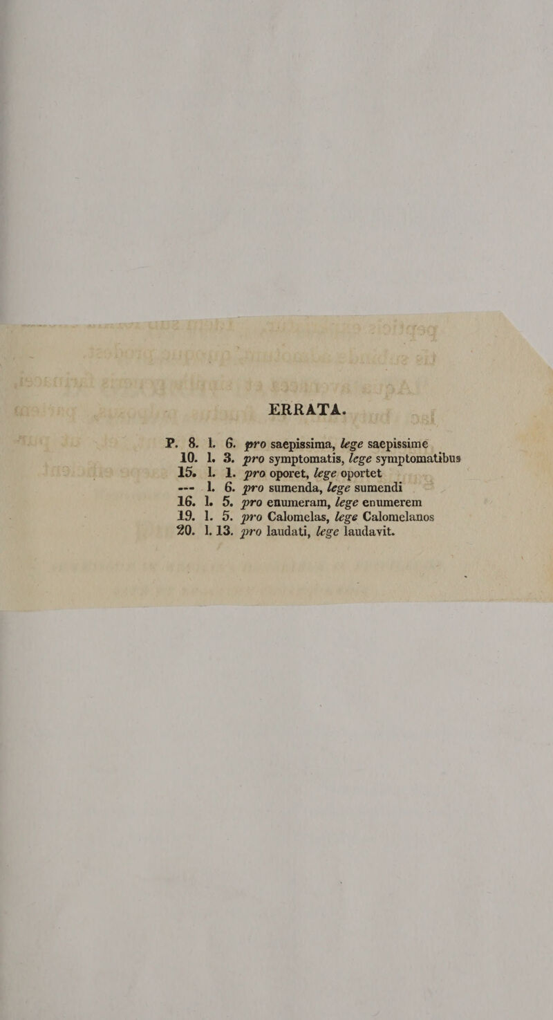 ERRATA. P. 8. 1. 6. pro saepissima, lege saepissime 10. 1. 3. pro symptomatis, lege symptomatibus 15. 1. 1. pro oporet, lege oportet — 1. 6. pro sumenda, lege sumendi 16. 1. 5. pro enumeram, lege enumerem 19. 1. 5. pro Calomelas, lege Calomelanos 20. 1.13. pro laudati, lege laudavit.