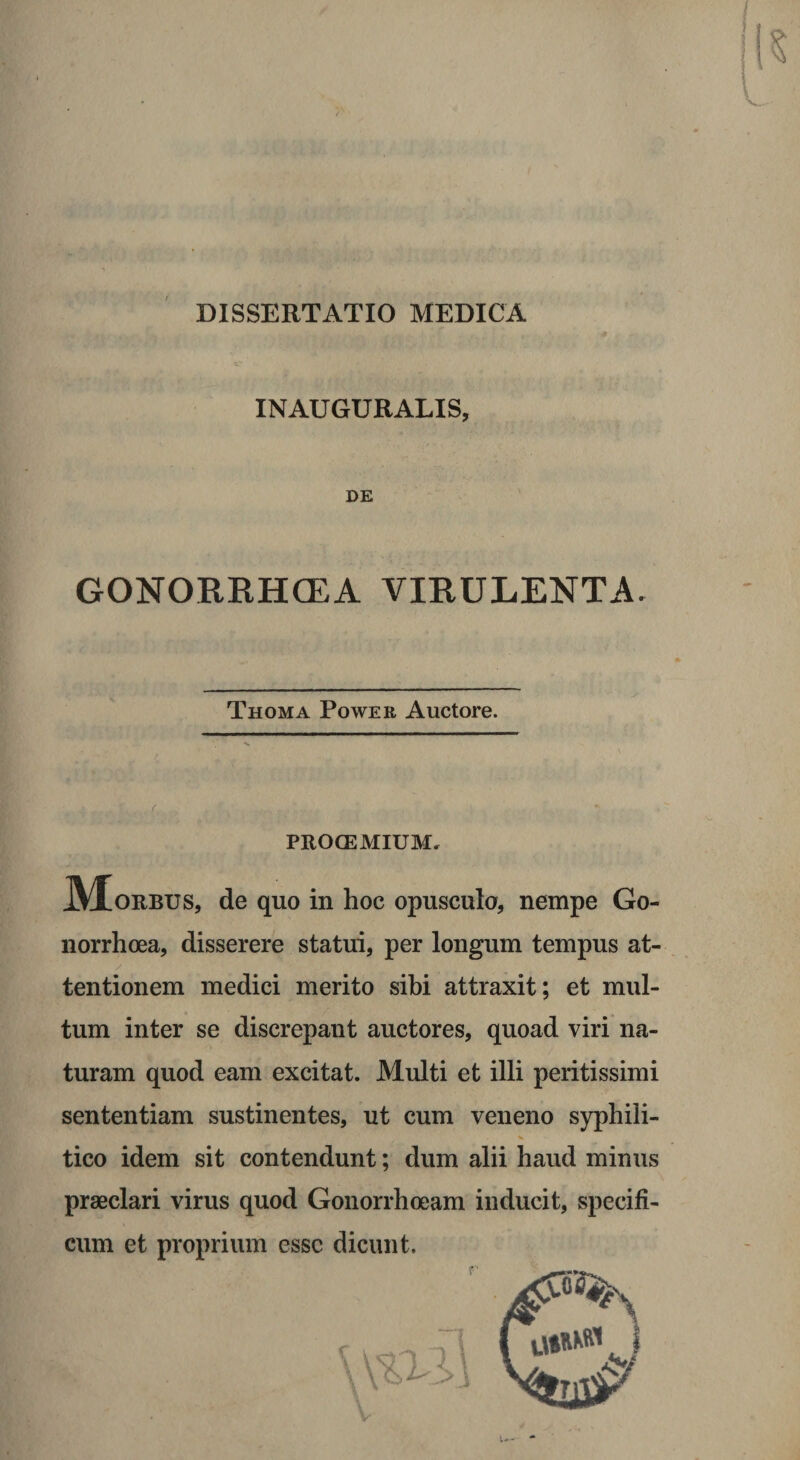 DISSERTATIO MEDICA INAUGURALIS, DE GONORRHGEA VIRULENTA. Thoma Power Auctore. PROCEMIUM. orbus, de quo in hoc opusculo, nempe Go¬ norrhoea, disserere statui, per longum tempus at¬ tentionem medici merito sibi attraxit; et mul¬ tum inter se discrepant auctores, quoad viri na¬ turam quod eam excitat. Multi et illi peritissimi sententiam sustinentes, ut cum veneno syphili¬ tico idem sit contendunt; dum alii haud minus praeclari virus quod Gonorrhoeam inducit, specifi¬ cum et proprium esse dicunt. ! .. . \ Vi i i\ V