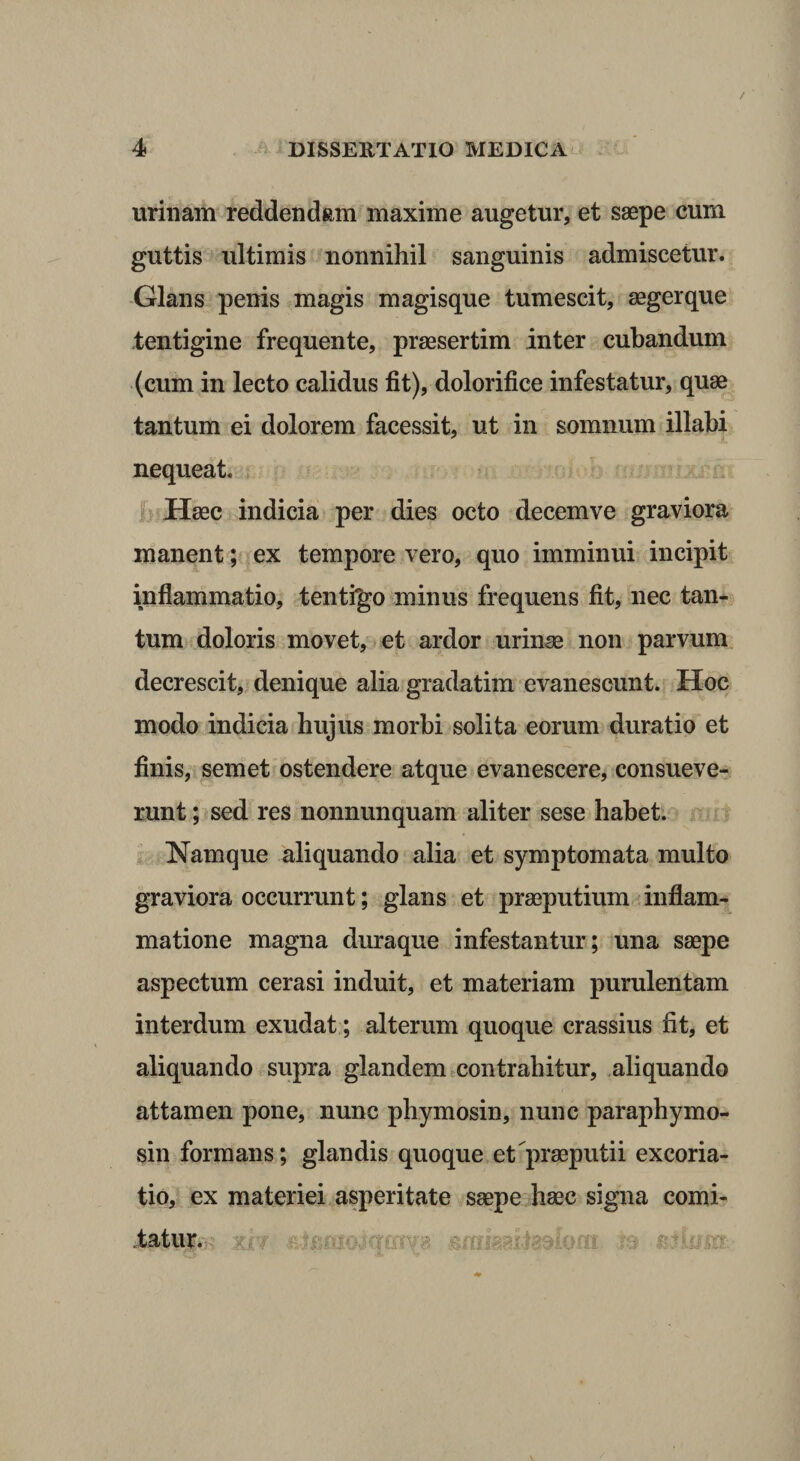 urinam reddendam maxime augetur, et saepe cum guttis ultimis nonnihil sanguinis admiscetur. Glans penis magis magisque tumescit, aegerque tentigine frequente, praesertim inter cubandum (cum in lecto calidus fit), dolorifice infestatur, quae tantum ei dolorem facessit, ut in somnum illabi nequeat. Haec indicia per dies octo decemve graviora manent; ex tempore vero, quo imminui incipit inflammatio, tentigo minus frequens fit, nec tan¬ tum doloris movet, et ardor urinae non parvum decrescit, denique alia gradatim evanescunt. Hoc modo indicia hujus morbi solita eorum duratio et finis, semet ostendere atque evanescere, consueve¬ runt ; sed res nonnunquam aliter sese habet. Namque aliquando alia et symptomata multo graviora occurrunt; glans et praeputium inflam¬ matione magna duraque infestantur; una saepe aspectum cerasi induit, et materiam purulentam interdum exudat; alterum quoque crassius fit, et aliquando supra glandem contrahitur, aliquando attamen pone, nunc phymosin, nunc paraphymo- sin formans; glandis quoque et praeputii excoria- tio, ex materiei asperitate saepe haec signa comi¬ tatur. i 'hU