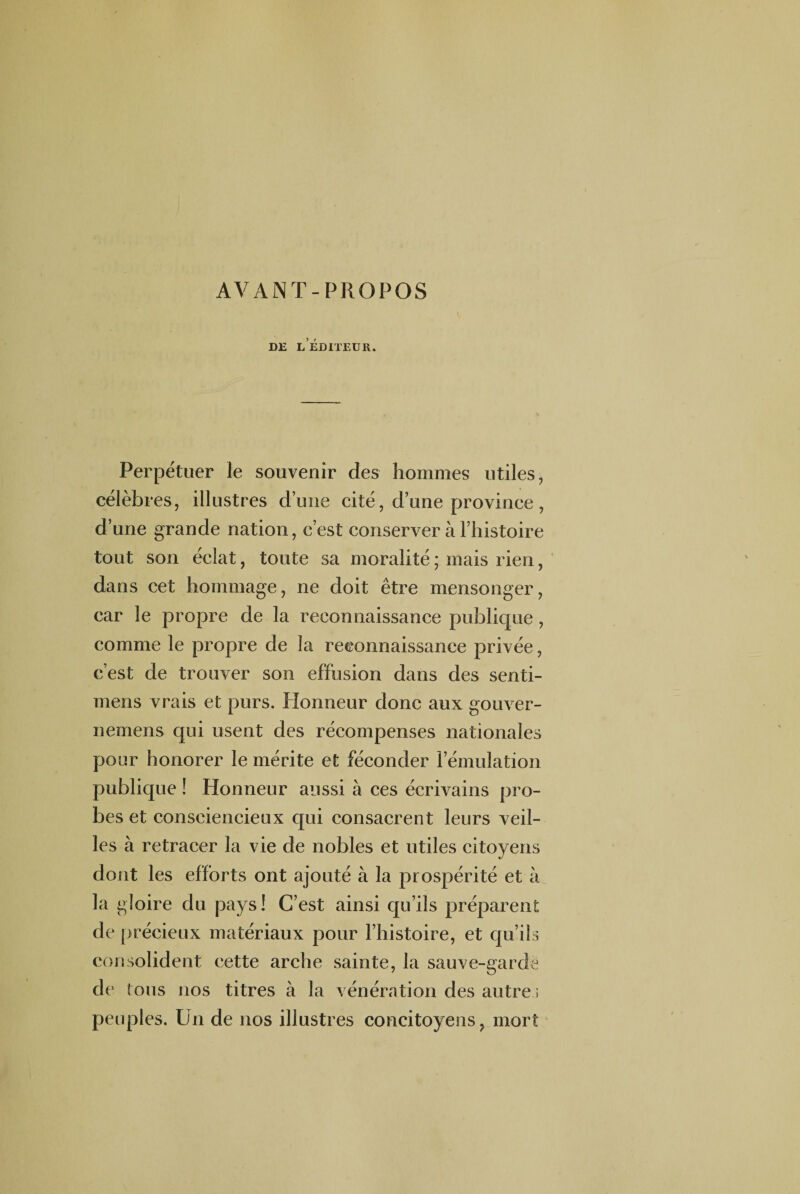 AVANT-PROPOS de l’éditeur. Perpétuer le souvenir des hommes utiles, célèbres, illustres d’une cité, d’une province , d’une grande nation, c’est conserver à l’histoire tout son éclat, toute sa moralité ; mais rien, dans cet hommage, ne doit être mensonger, car le propre de la reconnaissance publique , comme le propre de la reconnaissance privée, c’est de trouver son effusion dans des senti- mens vrais et purs. Honneur donc aux gouver- nemens qui usent des récompenses nationales pour honorer le mérite et féconder l’émulation publique ! Honneur aussi à ces écrivains pro¬ bes et consciencieux qui consacrent leurs veil¬ les à retracer la vie de nobles et utiles citoyens dont les efforts ont ajouté à la prospérité et à la gloire du pays! C’est ainsi qu’ils préparent de précieux matériaux pour l’histoire, et qu’ils consolident cette arche sainte, la sauve-garde de tous nos titres à la vénération des autres peuples. Un de nos illustres concitoyens, mort