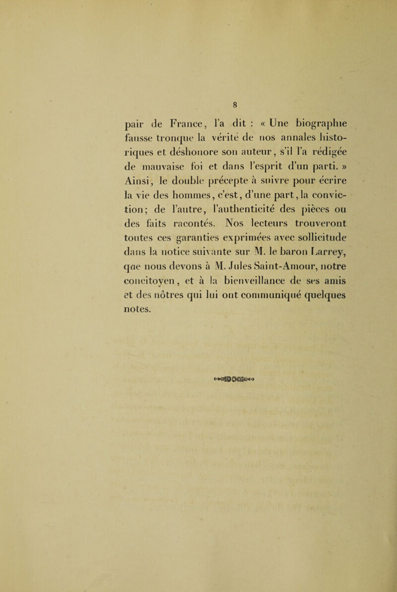 pair de France, l’a dit : « Une biographie fausse tronque la vérité de nos annales histo¬ riques et déshonore son auteur, s’il l’a rédigée de mauvaise foi et dans l’esprit d’un parti. » Ainsi, le double précepte à suivre pour écrire la vie des hommes, c’est, d’une part,la convic¬ tion; de l’autre, l’authenticité des pièces ou des faits racontés. Nos lecteurs trouveront toutes ces garanties exprimées avec sollicitude dans la notice suivante sur M. le baron Larrey, que nous devons à M. Jules Saint-Amour, notre concitoven, et à la bienveillance de ses amis et des nôtres qui lui ont communiqué quelques notes.