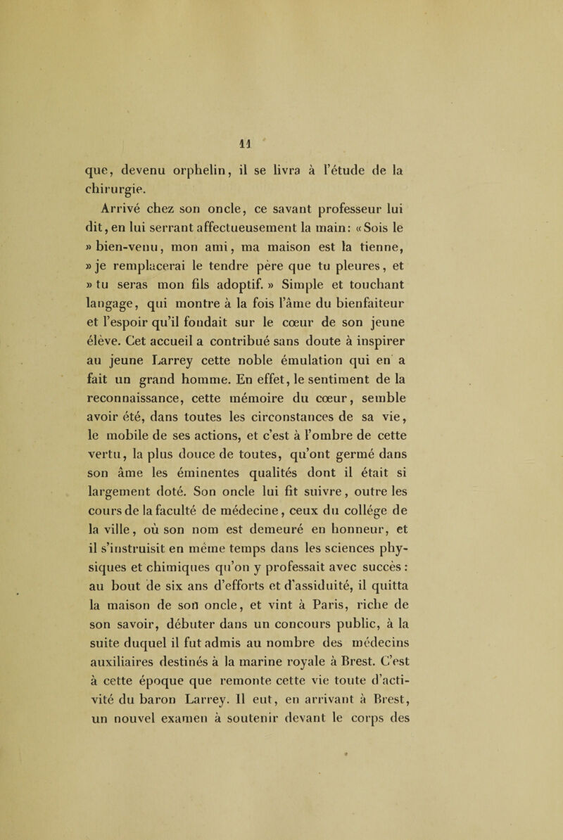 H que, devenu orphelin, il se livra à l’étude de la chirurgie. Arrivé chez son oncle, ce savant professeur lui dit, en lui serrant affectueusement la main: «Sois le «bien-venu, mon ami, ma maison est la tienne, » je remplacerai le tendre père que tu pleures, et » tu seras mon fils adoptif. » Simple et touchant langage, qui montre à la fois l’âme du bienfaiteur et l’espoir qu’il fondait sur le cœur de son jeune élève. Cet accueil a contribué sans doute à inspirer au jeune Larrey cette noble émulation qui en a fait un grand homme. En effet, le sentiment de la reconnaissance, cette mémoire du cœur, semble avoir été, dans toutes les circonstances de sa vie, le mobile de ses actions, et c’est à l’ombre de cette vertu, la plus douce de toutes, qu’ont germé dans son âme les éminentes qualités dont il était si largement doté. Son oncle lui fit suivre, outre les cours de la faculté de médecine, ceux du collège de la ville, où son nom est demeuré en honneur, et il s’instruisit en meme temps dans les sciences phy¬ siques et chimiques qu’on y professait avec succès : au bout de six ans d’efforts et d’assiduité, il quitta la maison de sort oncle, et vint à Paris, riche de son savoir, débuter dans un concours public, à la suite duquel il fut admis au nombre des médecins auxiliaires destinés à la marine royale à Brest. C’est à cette époque que remonte cette vie toute d’acti¬ vité du baron Larrey. Il eut, en arrivant â Brest, un nouvel examen à soutenir devant le corps des <?