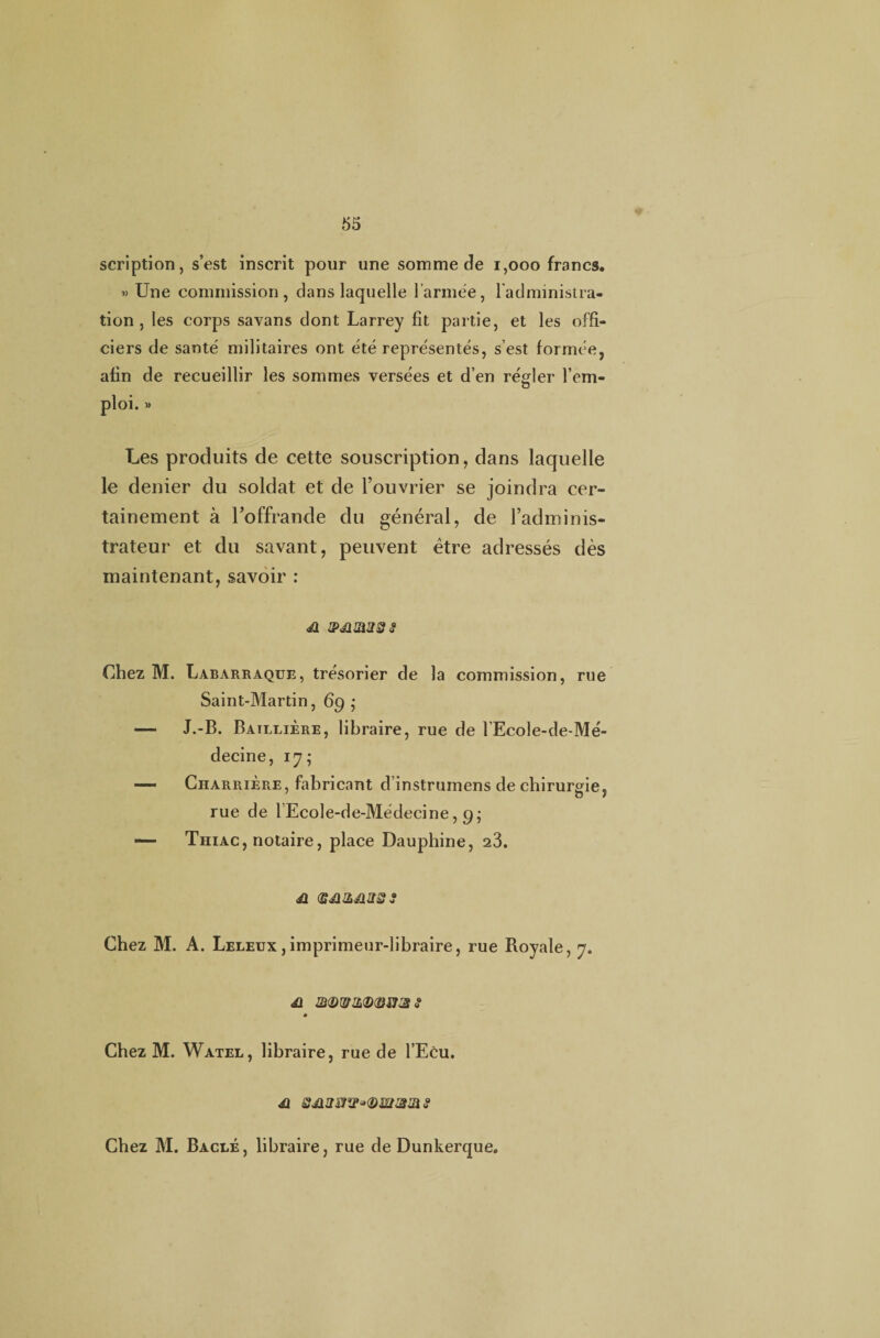 scription, s’est inscrit pour une somme de 1,000 francs. » Une commission, dans laquelle l’armée, l’administra¬ tion, les corps savans dont Larrey fit partie, et les offi¬ ciers de santé militaires ont été représentés, s’est formée, afin de recueillir les sommes versées et d’en régler l’em- ploi. » Les produits de cette souscription, dans laquelle le denier du soldat et de l’ouvrier se joindra cer¬ tainement à l’offrande du général, de l’adminis¬ trateur et du savant, peuvent être adressés dès maintenant, savoir : &JIZ1222 Chez M. Labarraque, trésorier de la commission, rue Saint-Martin, 6g ; — J.-B. Baillière, libraire, rue de l’Ecole-de-Mé- decine, 17; •— Charrière, fabricant d’instrumens de chirurgie, rue de lEcole-de-Médecine, g; — Thiac, notaire, place Dauphine, 23. 41 (S4UL41S2 2 Chez M. A. Leleux , imprimeur-libraire, rue Royale, 7. 41 ®(DW2<D(3M3 2 Chez M. Watel, libraire, rue de l’Ecu. 41 Q4ia&w°<Dwam 2 Chez M. Bâclé, libraire, rue de Dunkerque.